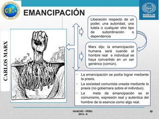 EMANCIPACIÓN 
• La emancipación se podía lograr mediante 
la praxis. 
• La sociedad comunista creada mediante la 
praxis (no gobernara sobre el individuo). 
• La meta de emancipación es el 
comunismo, expresión real y autentica del 
hombre de la esencia como algo real. 
HUACHO - PERU 
2014 - II 
43 
CARLOS MARX 
Liberación respecto de un 
poder, una autoridad, una 
tutela o cualquier otro tipo 
de subordinación o 
dependencia 
Marx dijo: la emancipación 
humana será cuando el 
hombre real e individual se 
haya convertido en un ser 
genérico (común). 
 
