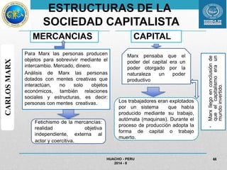 ESTRUCTURAS DE LA 
SOCIEDAD CAPITALISTA 
MERCANCIAS 
Para Marx las personas producen 
objetos para sobrevivir mediante el 
intercambio. Mercado, dinero. 
Análisis de Marx las personas 
dotados con mentes creativas que 
interactúan, no solo objetos 
económicos, también relaciones 
sociales y estructuras, es decir: 
personas con mentes creativas. 
CAPITAL 
• Marx llego en conclusión de 
que el capitalismo era un 
mundo invertido. 
HUACHO - PERU 
2014 - II 
44 
CARLOS MARX 
Marx pensaba que el 
poder del capital era un 
poder otorgado por la 
naturaleza un poder 
productivo 
Los trabajadores eran explotados 
por un sistema que había 
producido mediante su trabajo, 
autómata (maquinas). Durante el 
proceso de producción adopta la 
forma de capital o trabajo 
muerto. 
Fetichismo de la mercancías: 
realidad objetiva 
independiente, externa al 
actor y coercitiva. 
 