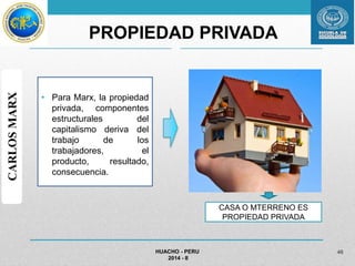 PROPIEDAD PRIVADA 
• Para Marx, la propiedad 
privada, componentes 
estructurales del 
capitalismo deriva del 
trabajo de los 
trabajadores, el 
producto, resultado, 
consecuencia. 
HUACHO - PERU 
2014 - II 
46 
CARLOS MARX 
CASA O MTERRENO ES 
PROPIEDAD PRIVADA 
 
