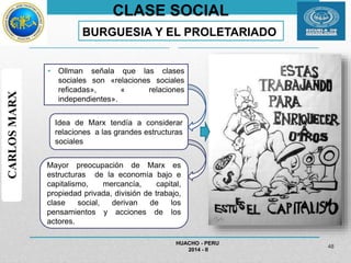CLASE SOCIAL 
BURGUESIA Y EL PROLETARIADO 
• Ollman señala que las clases 
sociales son «relaciones sociales 
reficadas», « relaciones 
independientes». 
Idea de Marx tendía a considerar 
relaciones a las grandes estructuras 
sociales 
HUACHO - PERU 
2014 - II 
48 
CARLOS MARX 
Mayor preocupación de Marx es 
estructuras de la economía bajo e 
capitalismo, mercancía, capital, 
propiedad privada, división de trabajo, 
clase social, derivan de los 
pensamientos y acciones de los 
actores. 
 