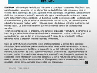 HUACHO - PERU - 2014 - II 
49 
RESUMEN 
Karl Marx : el interés por la dialéctica conduce a complejas cuestiones filosóficas, pero 
nuestro análisis se centra en los elementos de la dialéctica más relevantes para el 
estudio de la sociología de Marx y para la teoría sociológica en general. Estudiamos la 
dialéctica como una orientación opuesta a la lógica causal que denomina una buena 
parte del pensamiento sociológico. La dialéctica insiste en que no existe las relaciones 
simples de causa y efecto entre los elementos del mundo social, en que no hay una 
nítida frontera entre hecho y valor, ni líneas claras de división entre los fenómenos del 
mundo social. La dialéctica defiende que nos debemos centrar en las relaciones 
sociales. 
Tener en cuenta no solo el presente, sino también el pasado y el futuro, o ponernos a la 
idea de que existe lo socialmente n inevitable e interesamos por los conflictos y las 
contradicciones que se dan en el mundo social. A pasar de su orientación política 
tendente hacia la creación de una sociedad comunista. 
Marx se centró fundamentalmente en el análisis dialéctico y crítico de la sociedad 
capitalista. la obra de Marx presentamos sobre las ideas sobre la naturaleza humana , 
creía que el comunismo facilitaría la expresión de la del potencial de la naturaleza 
humana. Los actores de Marx poseen conciencia y creatividad, capacidades que se 
expresan en las diversas formas de acción e interacción. Aquí se puede observar la 
necesidad de la interacción con otras personas y con la naturaleza para producir los 
objetos que se requiere la supervivencia. Este proceso natural se subvierte como 
resultado de las consecuencias imprevistas del capitalismo. 
 