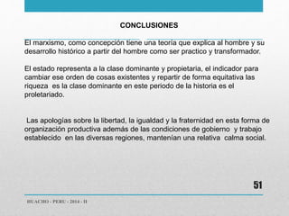 HUACHO - PERU - 2014 - II 
51 
CONCLUSIONES 
El marxismo, como concepción tiene una teoría que explica al hombre y su 
desarrollo histórico a partir del hombre como ser practico y transformador. 
El estado representa a la clase dominante y propietaria, el indicador para 
cambiar ese orden de cosas existentes y repartir de forma equitativa las 
riqueza es la clase dominante en este periodo de la historia es el 
proletariado. 
Las apologías sobre la libertad, la igualdad y la fraternidad en esta forma de 
organización productiva además de las condiciones de gobierno y trabajo 
establecido en las diversas regiones, mantenían una relativa calma social. 
 