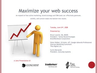 Maximize your web success A Joint Presentation of: Tuesday, June 24 th , 2008 Presented by: Bruce Lacerte, BA, MGDC President / Senior Brand Strategist BrandHardware Corporation Glenn Walker, B.Comm, AIT, Google Adwords Professional Internet Marketing Consultant  Tiko Digital Ltd. Curtis Barranoik President, Cencomp Systems An exposé on how online marketing, brand strategy and CRM tools can   effectively generate, solidify, and convert leads into bottom-line results. 