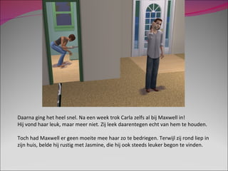 Daarna ging het heel snel. Na een week trok Carla zelfs al bij Maxwell in! Hij vond haar leuk, maar meer niet. Zij leek daarentegen echt van hem te houden. Toch had Maxwell er geen moeite mee haar zo te bedriegen. Terwijl zij rond liep in zijn huis, belde hij rustig met Jasmine, die hij ook steeds leuker begon te vinden. 