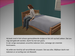 Hij keek rond in het schaars gemeubileerde stulpje en liet zich op bed zakken. Dat zou nog veel gebruikt worden, dacht hij met een grijns. In zijn vorige woonplaats verachtte iedereen hem, vanwege zijn vreemde levenswens. Hij wilde een kind bij vijf verschillende vrouwen. Dat was alles. Blijkbaar dacht niet iedereen er zo luchtig over als Maxwell. 
