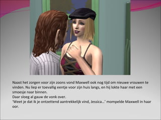 Naast het zorgen voor zijn zoons vond Maxwell ook nog tijd om nieuwe vrouwen te vinden. Nu liep er toevallig eentje voor zijn huis langs, en hij lokte haar met een smoesje naar binnen. Daar sloeg al gauw de vonk over. ‘ Weet je dat ik je ontzettend aantrekkelijk vind, Jessica…’ mompelde Maxwell in haar oor. 