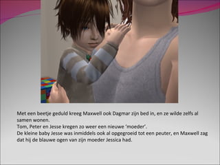 Met een beetje geduld kreeg Maxwell ook Dagmar zijn bed in, en ze wilde zelfs al samen wonen. Tom, Peter en Jesse kregen zo weer een nieuwe ‘moeder’.  De kleine baby Jesse was inmiddels ook al opgegroeid tot een peuter, en Maxwell zag dat hij de blauwe ogen van zijn moeder Jessica had.  