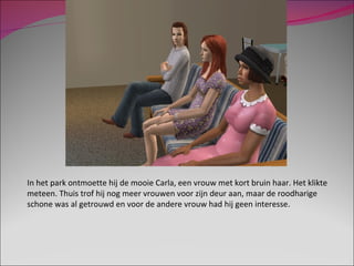 In het park ontmoette hij de mooie Carla, een vrouw met kort bruin haar. Het klikte meteen. Thuis trof hij nog meer vrouwen voor zijn deur aan, maar de roodharige schone was al getrouwd en voor de andere vrouw had hij geen interesse. 
