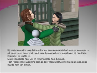 Hij herinnerde zich vaag dat Jasmine wel eens een meisje had mee genomen als ze uit gingen, een tiener met zwart haar die ook wel eens langs kwam bij hen thuis. Charlotte, zo heette ze. Maxwell nodigde haar uit, en ze herinnerde hem zich nog.  Toch reageerde ze woedend toen ze door kreeg wat Maxwell van plan was, en ze duwde hem van zich af. 