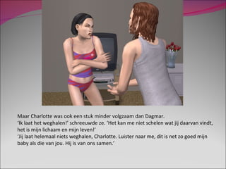 Maar Charlotte was ook een stuk minder volgzaam dan Dagmar.  ‘ Ik laat het weghalen!’ schreeuwde ze. ‘Het kan me niet schelen wat jij daarvan vindt, het is mijn lichaam en mijn leven!’ ‘ Jij laat helemaal niets weghalen, Charlotte. Luister naar me, dit is net zo goed mijn baby als die van jou. Hij is van ons samen.’ 