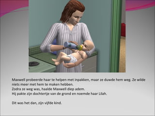 Maxwell probeerde haar te helpen met inpakken, maar ze duwde hem weg. Ze wilde niets meer met hem te maken hebben. Zodra ze weg was, haalde Maxwell diep adem. Hij pakte zijn dochtertje van de grond en noemde haar Lilah. Dit was het dan, zijn vijfde kind. 