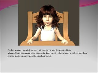 En dan was er nog de jongste, het meisje na vier jongens – Lilah. Maxwell had een zwak voor haar, elke keer deed ze hem weer smelten met haar groene oogjes en de sproetjes op haar neus. 