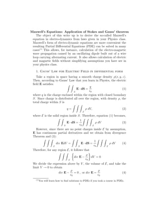 Maxwell’s Equations: Application of Stokes and Gauss’ theorem
The object of this write up is to derive the so-called Maxwell’s
equation in electro-dynamics from laws given in your Physics class.
Maxwell’s form of electro-dynamic equations are more convenient the
resulting Partial Diﬀerential Equations (PDE) can be solved in many
cases(1)
This allows, for instance, calculation of the electro-magnetic
wave propagation caused by an oscillating dipole built out of a wire
loop carrying alternating current. It also allows calculation of electric
and magnetic ﬁelds without simplifying assumptions you have see in
your physics class.
1. Gauss’ Law for Electric Field in differential form
Take a region in space having a smooth charge density ρ(x, y, z).
Then, according to Gauss’ Law that you learn in Physics, the electric
ﬁeld E satisﬁes:
S
E · dS =
q
ǫ0
(1)
where q is the charge enclosed within the region with closed boundary
S. Since charge is distributed all over the region, with density ρ, the
total charge within S is
q =
E
ρ dV, (2)
where E is the solid region inside S. Therefore, equation (1) becomes,
S
E · dS =
1
ǫ0 E
ρ dV (3)
However, since there are no point charges inside E by assumption,
E has continuous partial derivatives and we obtain from divergence
Theorem and (3):
E
div EdV =
S
E · dS =
1
ǫ0 E
ρ dV (4)
Therefore, for any region E, it follows that
E
div E −
ρ
ǫ0
dV = 0
We divide the expression above by V , the volume of E, and take the
limit V → 0 to obtain
div E −
ρ
ǫ0
= 0 , or div E =
ρ
ǫ0
(4)
(1)
You will learn how to ﬁnd solutions to PDEs if you took a course in PDEs.
1
 