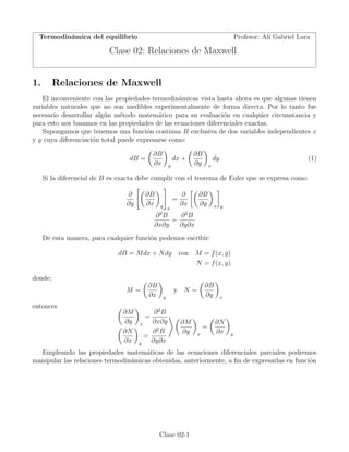 Termodinámica del equilibrio Profesor: Alı́ Gabriel Lara
Clase 02: Relaciones de Maxwell
1. Relaciones de Maxwell
El inconveniente con las propiedades termodinámicas vista hasta ahora es que algunas tienen
variables naturales que no son medibles experimentalmente de forma directa. Por lo tanto fue
necesario desarrollar algún método matemático para su evaluación en cualquier circunstancia y
para esto nos basamos en las propiedades de las ecuaciones diferenciales exactas.
Supongamos que tenemos una función continua B exclusiva de dos variables independientes x
y y cuya diferenciación total puede expresarse como:
dB =
(
∂B
∂x
)
y
dx +
(
∂B
∂y
)
x
dy (1)
Si la diferencial de B es exacta debe cumplir con el teorema de Euler que se expresa como:
∂
∂y
[(
∂B
∂x
)
y
]
x
=
∂
∂x
[(
∂B
∂y
)
x
]
y
∂2
B
∂x∂y
=
∂2
B
∂y∂x
De esta manera, para cualquier función podemos escribir:
dB = Mdx + Ndy con M = f(x, y)
N = f(x, y)
donde;
M =
(
∂B
∂x
)
y
y N =
(
∂B
∂y
)
x
entonces (
∂M
∂y
)
x
=
∂2
B
∂x∂y
(
∂N
∂x
)
y
=
∂2
B
∂y∂x
⟩ (
∂M
∂y
)
x
=
(
∂N
∂x
)
y
Empleando las propiedades matemáticas de las ecuaciones diferenciales parciales podremos
manipular las relaciones termodinámicas obtenidas, anteriormente, a ﬁn de expresarlas en función
Clase 02-1
 