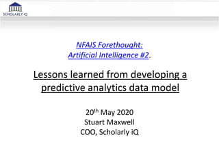 NFAIS Forethought:
Artificial Intelligence #2.
20th May 2020
Stuart Maxwell
COO, Scholarly iQ
Lessons learned from developing a
predictive analytics data model
 