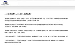 Topic Health Monitor - outputs
Showed changing topic usage rate of change with speed and direction of travel with increased
intelligibility compared to Titles, Articles, Books etc
Showed quantitative performance metrics fueling ongoing reporting and analytics into
trajectory and predictive models
Showed segmentation and custom analysis to targeted questions such as interest/topics usage
over time for particular clients
Identified opportunities for gap analysis between usage, search terms, content acquisition etc
Identified opportunities for topic clustering for recommendations as well as behavioural
customer segmentation
 