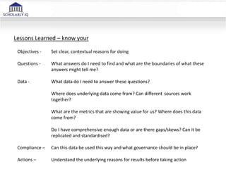 Objectives -
Questions -
Data -
Compliance –
Actions –
Lessons Learned – know your
Set clear, contextual reasons for doing
What answers do I need to find and what are the boundaries of what these
answers might tell me?
What data do I need to answer these questions?
Where does underlying data come from? Can different sources work
together?
What are the metrics that are showing value for us? Where does this data
come from?
Do I have comprehensive enough data or are there gaps/skews? Can it be
replicated and standardised?
Can this data be used this way and what governance should be in place?
Understand the underlying reasons for results before taking action
 
