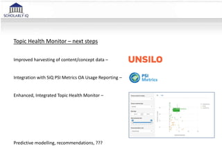 Topic Health Monitor – next steps
Improved harvesting of content/concept data –
Integration with SiQ PSI Metrics OA Usage Reporting –
Enhanced, Integrated Topic Health Monitor –
Predictive modelling, recommendations, ???
 
