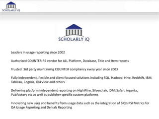 Leaders in usage reporting since 2002
Authorized COUNTER R5 vendor for ALL Platform, Database, Title and Item reports
Trusted 3rd party maintaining COUNTER compliancy every year since 2003
Fully independent, flexible and client focused solutions including SQL, Hadoop, Hive, Redshift, IBM,
Tableau, Cognos, QlikView and others
Delivering platform independent reporting on HighWire, Silverchair, IDM, Safari, ingenta,
PubFactory etc as well as publisher specific custom platforms
Innovating new uses and benefits from usage data such as the integration of SiQ’s PSI Metrics for
OA Usage Reporting and Denials Reporting
 