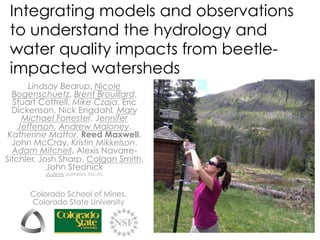 Integrating models and observations
to understand the hydrology and
water quality impacts from beetle-
impacted watersheds
Colorado School of Mines,
Colorado State University
Lindsay Bearup, Nicole
Bogenschuetz, Brent Brouillard,
Stuart Cottrell, Mike Czaja, Eric
Dickenson, Nick Engdahl, Mary
Michael Forrester, Jennifer
Jefferson, Andrew Maloney,
Katherine Mattor, Reed Maxwell,
John McCray, Kristin Mikkelson,
Adam Mitchell, Alexis Navarre-
Sitchler, Josh Sharp, Colgan Smith,
John Stednick
students, postdocs, faculty
 