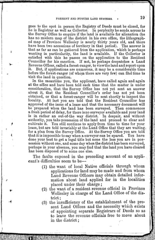 PRESENTANDFUTURELANDSYSTEMS. 19
V
goes to the spot in person the Registry of Deeds must be closed, for
he is Registrar as well as Collector. In perplexity he sends across to
the Survey Office to enquire if the land is available for alienation (he
has no modern map of the district in his own office, the lithograph¬
ed map of Province Wellesley is nearly thirty years old, and there
have been two accessions of territory in that period). The answer is
that as far as can be gathered from the application, which is perhaps
wanting in particularity, the land is available. If the Golleetor is
satisfied with this he passes on the application to the Besident
Councillor for his sanction. If not, he perhaps despatches a Land
Revenue Officer,called a forest-ranger, to viewthe land and report upon
it. But, if applications are numerous, it may be a considerable time
before the forest-ranger (of whom there are very few) can find time to
visit the land in question.
In the meantime you, the applicant, have called again and again
at the office and have been told each time that the matter is under
consideration, that the Survey Office has not yet sent an answer
about it, that the Resident Councillor's order has not yet been
obtained, or that a forest-ranger will be sent shortly to inspect the
locality. At last you are told that the Resident Councillor has
approved of the issue of a lease and that the necessary document will
be prepared when the land has been surveyed. Then commences
a fresh period of delay, for there is no surveyor available and your land
is in rather an out-of-the way district. In despair, and without
authority, you take possession of the land and proeeed to clear and
cultivate it. You still continue to apply from time to time for your
lease, but are told invariably at the Land Office that they are waiting |
for a plan from the Survey Office. At the Survey Office you are told
that it is impossible to say when a surveyor can be spared. You have
done your best to get a legal title but none the less you are in pos¬
session without one, and some day when the district has been surveyed,
perhaps in your absence, you may find that the land you have cleared
has been disposed of to some one else.
The faults exposed in the preceding account of an appli¬
cant's difficulties seem to be—
(1) the want of local Native officials through whom
applications for land may be made and from whom
Land Revenue Officers may obtain detailed infor¬
mation about land applied for in the localities
placed under their charge ;
(2) the want of a resident revenue official in Province
Wellesley in charge of the Land Office of the dis¬
trict ;
(3) the insufficiency of the establishment of the pre¬
sent Land Offices and the necessity which exists
of appointing separate Registrars of Deeds so as
to leave the revenue officials free to move about
in the district;
 
