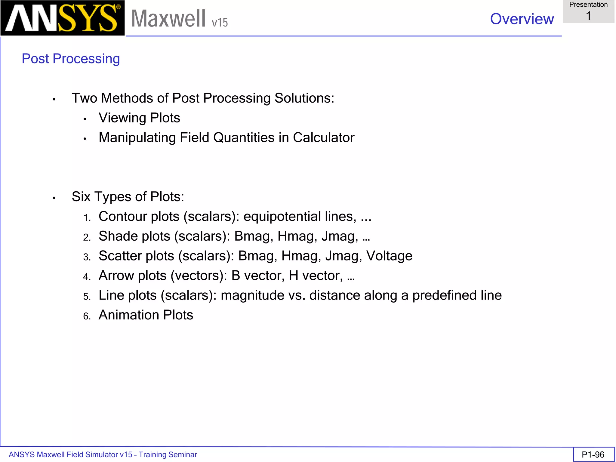 ANSYS Maxwell Field Simulator v15 – Training Seminar P1-96
Overview
Presentation
1
Maxwell v15
Post Processing
• Two Methods of Post Processing Solutions:
• Viewing Plots
• Manipulating Field Quantities in Calculator
• Six Types of Plots:
1. Contour plots (scalars): equipotential lines, ...
2. Shade plots (scalars): Bmag, Hmag, Jmag, …
3. Scatter plots (scalars): Bmag, Hmag, Jmag, Voltage
4. Arrow plots (vectors): B vector, H vector, …
5. Line plots (scalars): magnitude vs. distance along a predefined line
6. Animation Plots
 