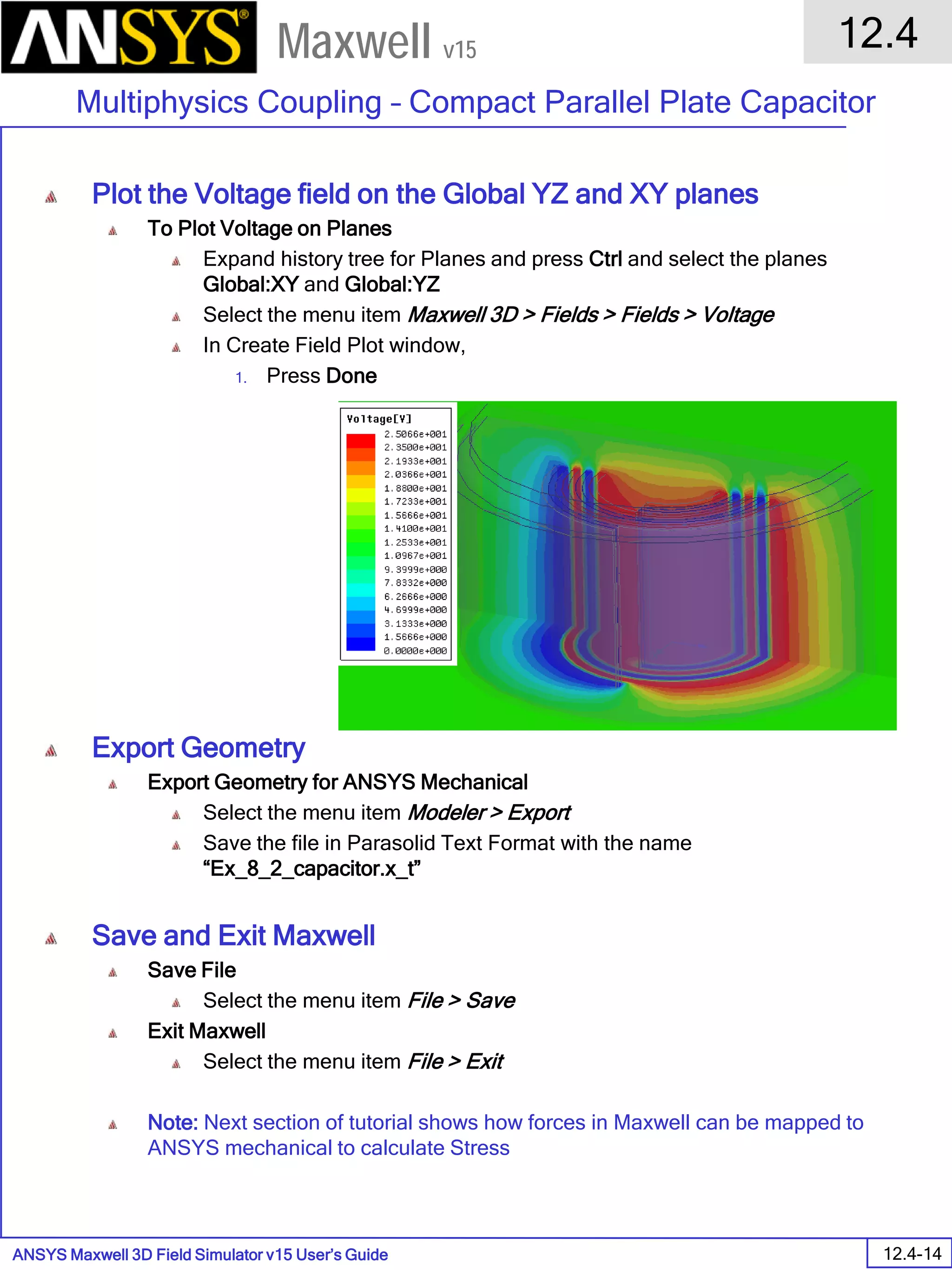 ANSYS Maxwell 3D Field Simulator v15 User’s Guide
12.4
Multiphysics Coupling – Compact Parallel Plate Capacitor
12.4-14
Maxwell v15
Plot the Voltage field on the Global YZ and XY planes
To Plot Voltage on Planes
Expand history tree for Planes and press Ctrl and select the planes
Global:XY and Global:YZ
Select the menu item Maxwell 3D > Fields > Fields > Voltage
In Create Field Plot window,
1. Press Done
Export Geometry
Export Geometry for ANSYS Mechanical
Select the menu item Modeler > Export
Save the file in Parasolid Text Format with the name
“Ex_8_2_capacitor.x_t”
Save and Exit Maxwell
Save File
Select the menu item File > Save
Exit Maxwell
Select the menu item File > Exit
Note: Next section of tutorial shows how forces in Maxwell can be mapped to
ANSYS mechanical to calculate Stress
 
