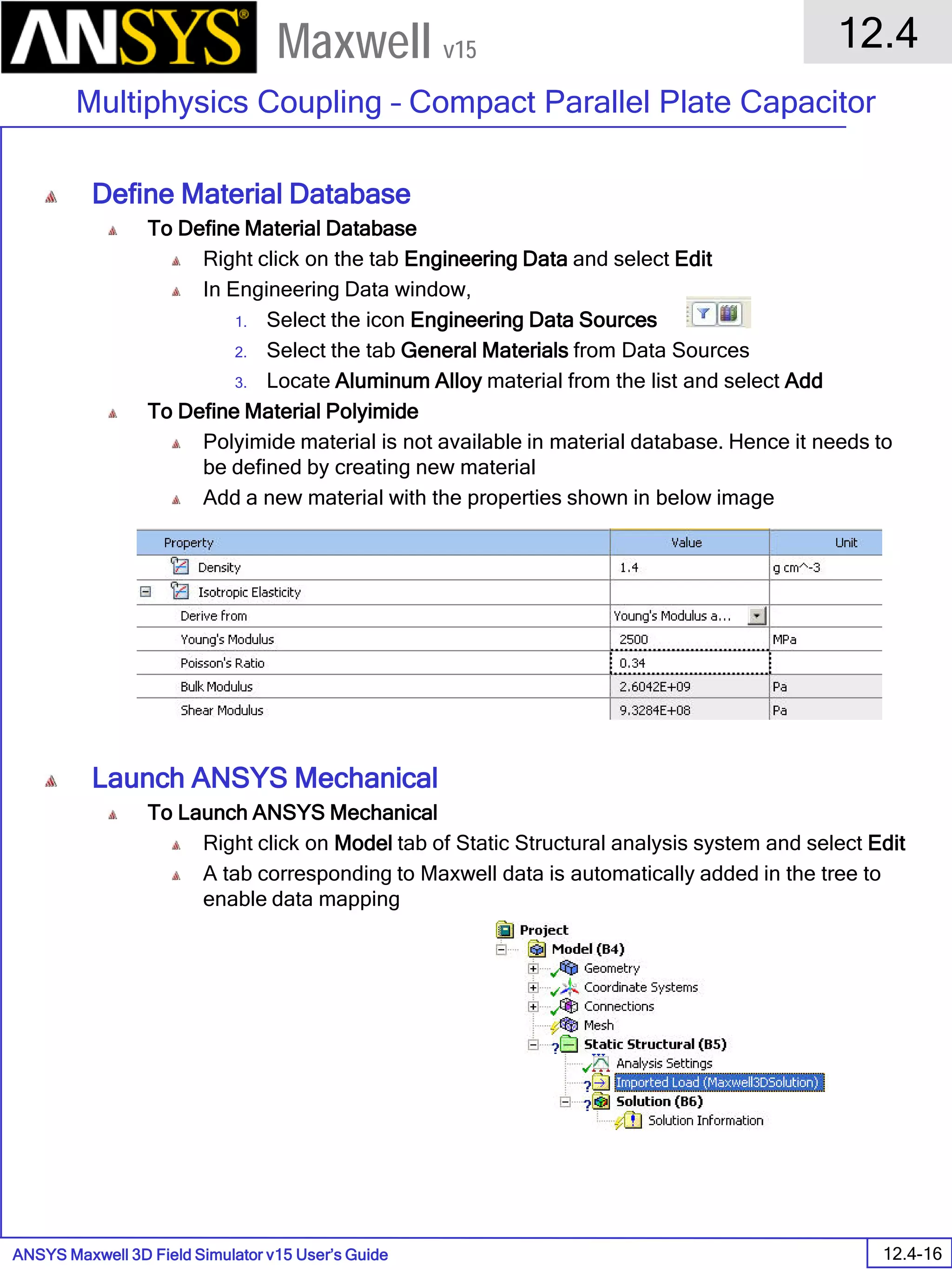 ANSYS Maxwell 3D Field Simulator v15 User’s Guide
12.4
Multiphysics Coupling – Compact Parallel Plate Capacitor
12.4-16
Maxwell v15
Define Material Database
To Define Material Database
Right click on the tab Engineering Data and select Edit
In Engineering Data window,
1. Select the icon Engineering Data Sources
2. Select the tab General Materials from Data Sources
3. Locate Aluminum Alloy material from the list and select Add
To Define Material Polyimide
Polyimide material is not available in material database. Hence it needs to
be defined by creating new material
Add a new material with the properties shown in below image
Launch ANSYS Mechanical
To Launch ANSYS Mechanical
Right click on Model tab of Static Structural analysis system and select Edit
A tab corresponding to Maxwell data is automatically added in the tree to
enable data mapping
 