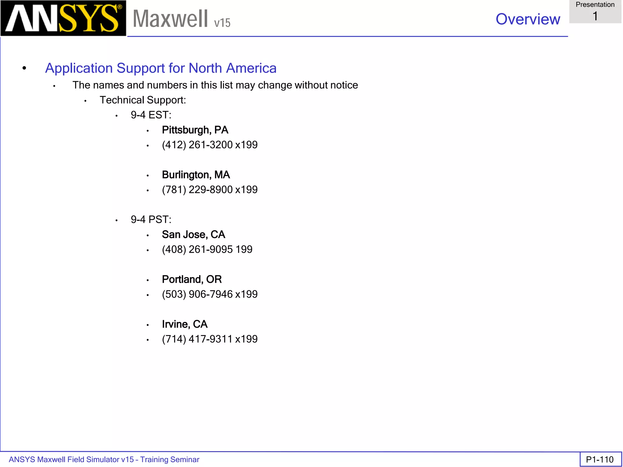 ANSYS Maxwell Field Simulator v15 – Training Seminar P1-110
Overview
Presentation
1
Maxwell v15
• Application Support for North America
• The names and numbers in this list may change without notice
• Technical Support:
• 9-4 EST:
• Pittsburgh, PA
• (412) 261-3200 x199
• Burlington, MA
• (781) 229-8900 x199
• 9-4 PST:
• San Jose, CA
• (408) 261-9095 199
• Portland, OR
• (503) 906-7946 x199
• Irvine, CA
• (714) 417-9311 x199
 