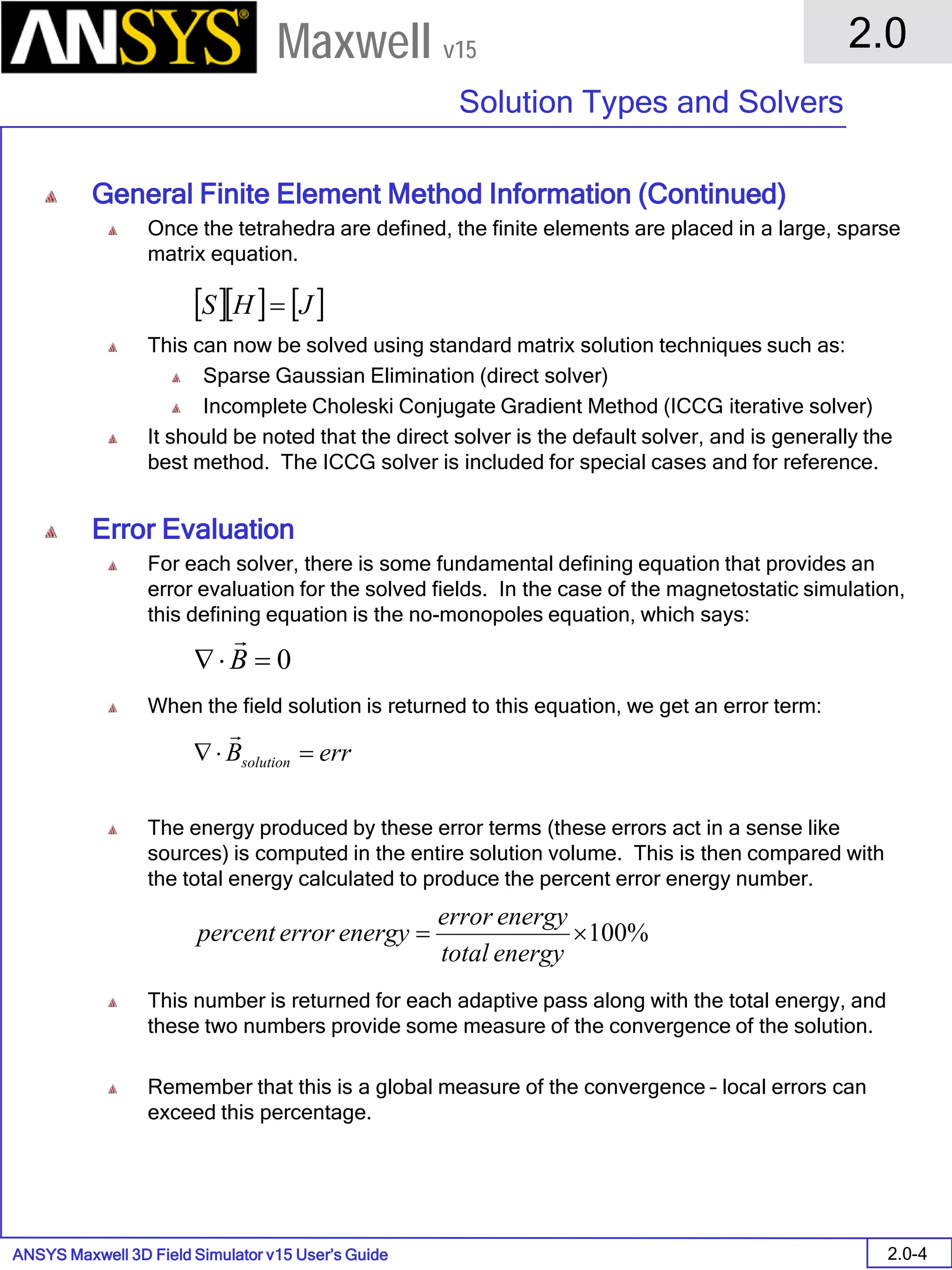 ANSYS Maxwell 3D Field Simulator v15 User’s Guide
2.0
Solution Types and Solvers
2.0-4
Maxwell v15
General Finite Element Method Information (Continued)
Once the tetrahedra are defined, the finite elements are placed in a large, sparse
matrix equation.
This can now be solved using standard matrix solution techniques such as:
Sparse Gaussian Elimination (direct solver)
Incomplete Choleski Conjugate Gradient Method (ICCG iterative solver)
It should be noted that the direct solver is the default solver, and is generally the
best method. The ICCG solver is included for special cases and for reference.
Error Evaluation
For each solver, there is some fundamental defining equation that provides an
error evaluation for the solved fields. In the case of the magnetostatic simulation,
this defining equation is the no-monopoles equation, which says:
When the field solution is returned to this equation, we get an error term:
The energy produced by these error terms (these errors act in a sense like
sources) is computed in the entire solution volume. This is then compared with
the total energy calculated to produce the percent error energy number.
This number is returned for each adaptive pass along with the total energy, and
these two numbers provide some measure of the convergence of the solution.
Remember that this is a global measure of the convergence – local errors can
exceed this percentage.
[ ][ ] [ ]JHS =
0=⋅∇ B

errBsolution =⋅∇

%100×=
energytotal
energyerror
energyerrorpercent
 