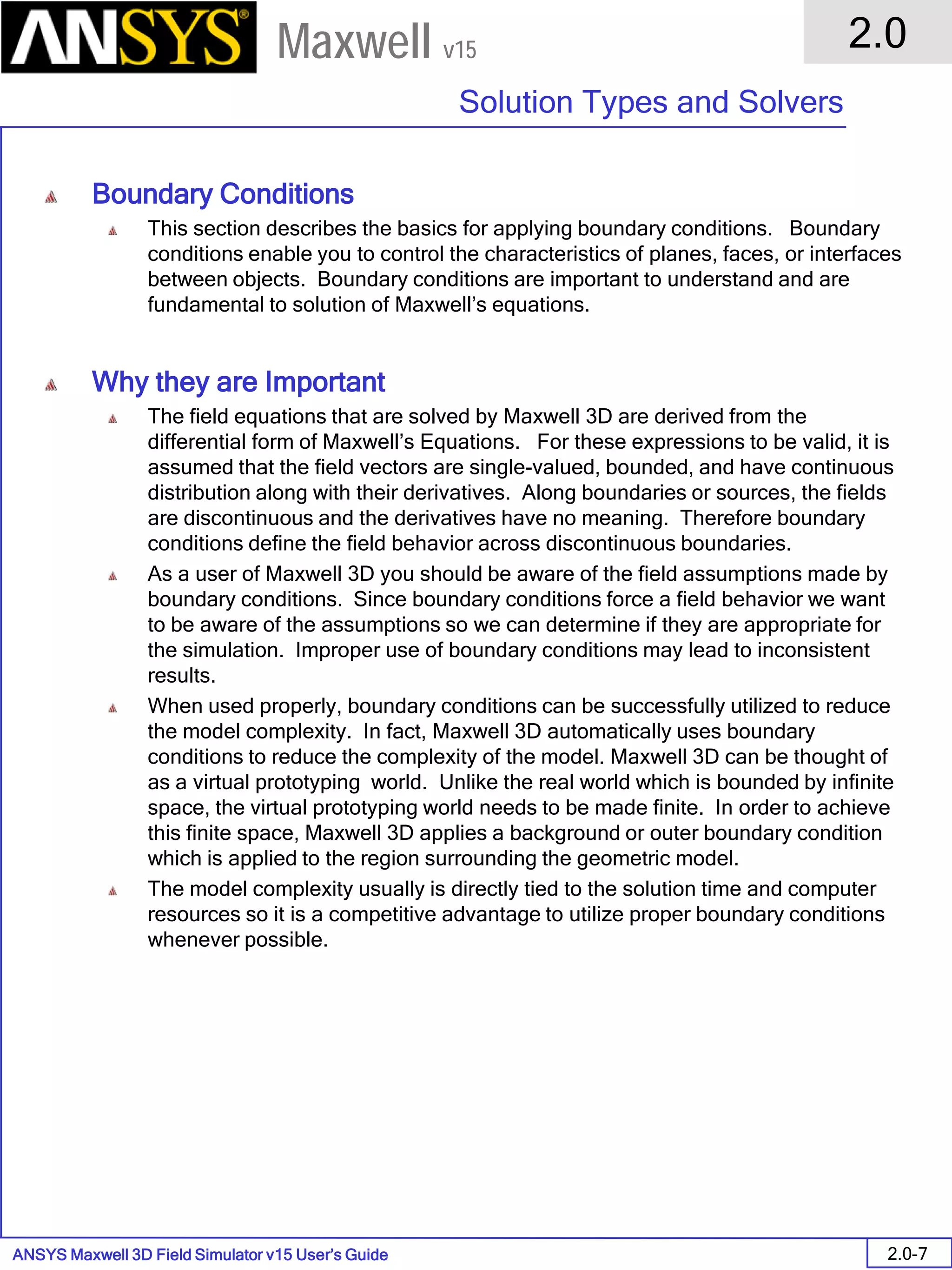 ANSYS Maxwell 3D Field Simulator v15 User’s Guide
2.0
Solution Types and Solvers
2.0-7
Maxwell v15
Boundary Conditions
This section describes the basics for applying boundary conditions. Boundary
conditions enable you to control the characteristics of planes, faces, or interfaces
between objects. Boundary conditions are important to understand and are
fundamental to solution of Maxwell’s equations.
Why they are Important
The field equations that are solved by Maxwell 3D are derived from the
differential form of Maxwell’s Equations. For these expressions to be valid, it is
assumed that the field vectors are single-valued, bounded, and have continuous
distribution along with their derivatives. Along boundaries or sources, the fields
are discontinuous and the derivatives have no meaning. Therefore boundary
conditions define the field behavior across discontinuous boundaries.
As a user of Maxwell 3D you should be aware of the field assumptions made by
boundary conditions. Since boundary conditions force a field behavior we want
to be aware of the assumptions so we can determine if they are appropriate for
the simulation. Improper use of boundary conditions may lead to inconsistent
results.
When used properly, boundary conditions can be successfully utilized to reduce
the model complexity. In fact, Maxwell 3D automatically uses boundary
conditions to reduce the complexity of the model. Maxwell 3D can be thought of
as a virtual prototyping world. Unlike the real world which is bounded by infinite
space, the virtual prototyping world needs to be made finite. In order to achieve
this finite space, Maxwell 3D applies a background or outer boundary condition
which is applied to the region surrounding the geometric model.
The model complexity usually is directly tied to the solution time and computer
resources so it is a competitive advantage to utilize proper boundary conditions
whenever possible.
 