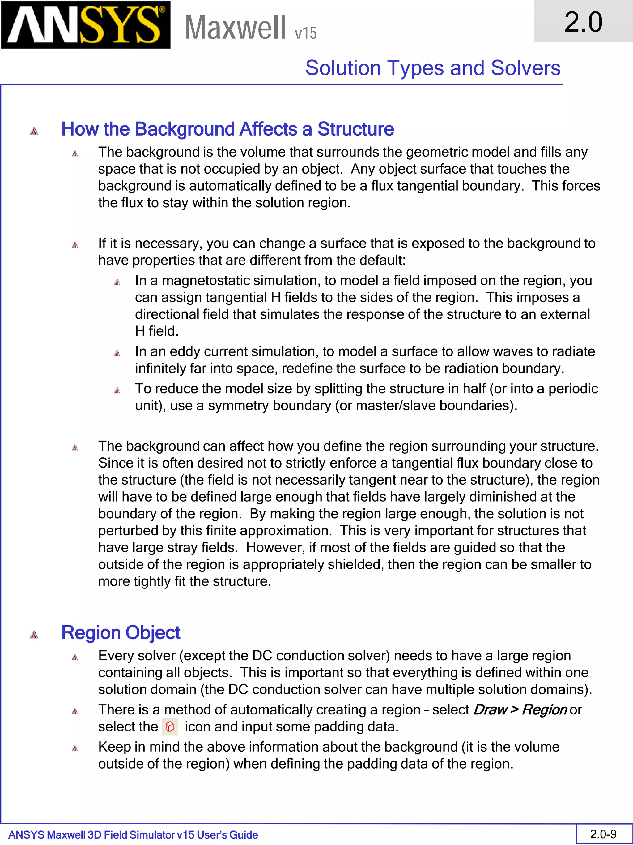 ANSYS Maxwell 3D Field Simulator v15 User’s Guide
2.0
Solution Types and Solvers
2.0-9
Maxwell v15
How the Background Affects a Structure
The background is the volume that surrounds the geometric model and fills any
space that is not occupied by an object. Any object surface that touches the
background is automatically defined to be a flux tangential boundary. This forces
the flux to stay within the solution region.
If it is necessary, you can change a surface that is exposed to the background to
have properties that are different from the default:
In a magnetostatic simulation, to model a field imposed on the region, you
can assign tangential H fields to the sides of the region. This imposes a
directional field that simulates the response of the structure to an external
H field.
In an eddy current simulation, to model a surface to allow waves to radiate
infinitely far into space, redefine the surface to be radiation boundary.
To reduce the model size by splitting the structure in half (or into a periodic
unit), use a symmetry boundary (or master/slave boundaries).
The background can affect how you define the region surrounding your structure.
Since it is often desired not to strictly enforce a tangential flux boundary close to
the structure (the field is not necessarily tangent near to the structure), the region
will have to be defined large enough that fields have largely diminished at the
boundary of the region. By making the region large enough, the solution is not
perturbed by this finite approximation. This is very important for structures that
have large stray fields. However, if most of the fields are guided so that the
outside of the region is appropriately shielded, then the region can be smaller to
more tightly fit the structure.
Region Object
Every solver (except the DC conduction solver) needs to have a large region
containing all objects. This is important so that everything is defined within one
solution domain (the DC conduction solver can have multiple solution domains).
There is a method of automatically creating a region – select Draw > Region or
select the icon and input some padding data.
Keep in mind the above information about the background (it is the volume
outside of the region) when defining the padding data of the region.
 