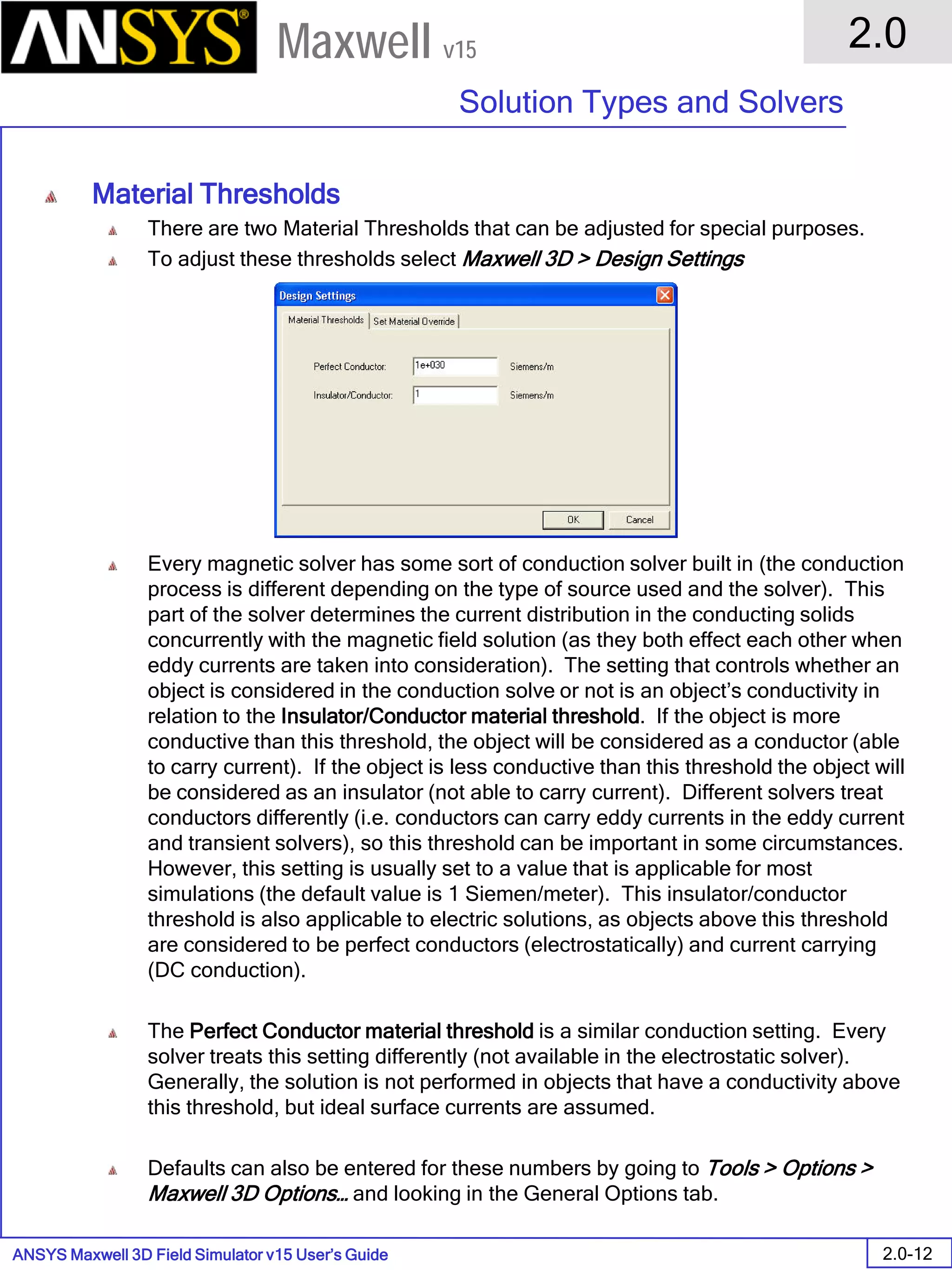 ANSYS Maxwell 3D Field Simulator v15 User’s Guide
2.0
Solution Types and Solvers
2.0-12
Maxwell v15
Material Thresholds
There are two Material Thresholds that can be adjusted for special purposes.
To adjust these thresholds select Maxwell 3D > Design Settings
Every magnetic solver has some sort of conduction solver built in (the conduction
process is different depending on the type of source used and the solver). This
part of the solver determines the current distribution in the conducting solids
concurrently with the magnetic field solution (as they both effect each other when
eddy currents are taken into consideration). The setting that controls whether an
object is considered in the conduction solve or not is an object’s conductivity in
relation to the Insulator/Conductor material threshold. If the object is more
conductive than this threshold, the object will be considered as a conductor (able
to carry current). If the object is less conductive than this threshold the object will
be considered as an insulator (not able to carry current). Different solvers treat
conductors differently (i.e. conductors can carry eddy currents in the eddy current
and transient solvers), so this threshold can be important in some circumstances.
However, this setting is usually set to a value that is applicable for most
simulations (the default value is 1 Siemen/meter). This insulator/conductor
threshold is also applicable to electric solutions, as objects above this threshold
are considered to be perfect conductors (electrostatically) and current carrying
(DC conduction).
The Perfect Conductor material threshold is a similar conduction setting. Every
solver treats this setting differently (not available in the electrostatic solver).
Generally, the solution is not performed in objects that have a conductivity above
this threshold, but ideal surface currents are assumed.
Defaults can also be entered for these numbers by going to Tools > Options >
Maxwell 3D Options… and looking in the General Options tab.
 
