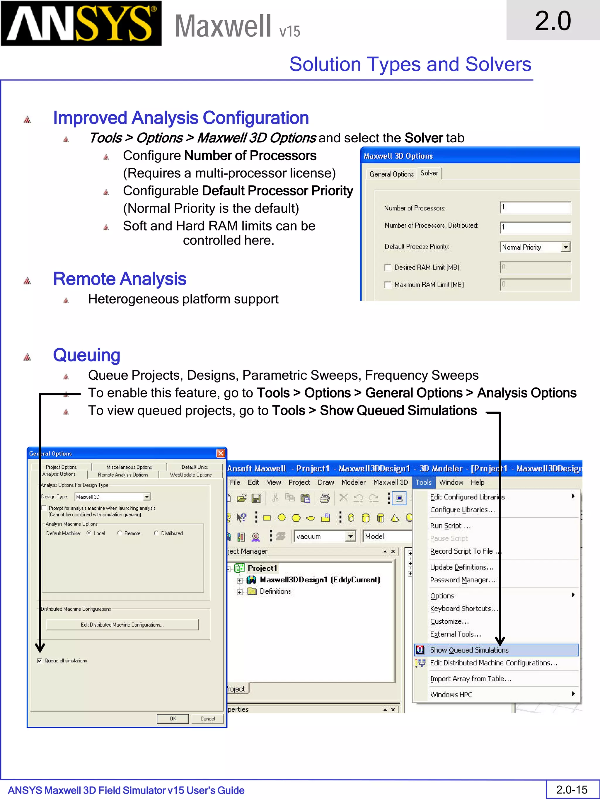 ANSYS Maxwell 3D Field Simulator v15 User’s Guide
2.0
Solution Types and Solvers
2.0-15
Maxwell v15
Improved Analysis Configuration
Tools > Options > Maxwell 3D Options and select the Solver tab
Configure Number of Processors
(Requires a multi-processor license)
Configurable Default Processor Priority
(Normal Priority is the default)
Soft and Hard RAM limits can be
controlled here.
Remote Analysis
Heterogeneous platform support
Queuing
Queue Projects, Designs, Parametric Sweeps, Frequency Sweeps
To enable this feature, go to Tools > Options > General Options > Analysis Options
To view queued projects, go to Tools > Show Queued Simulations
 