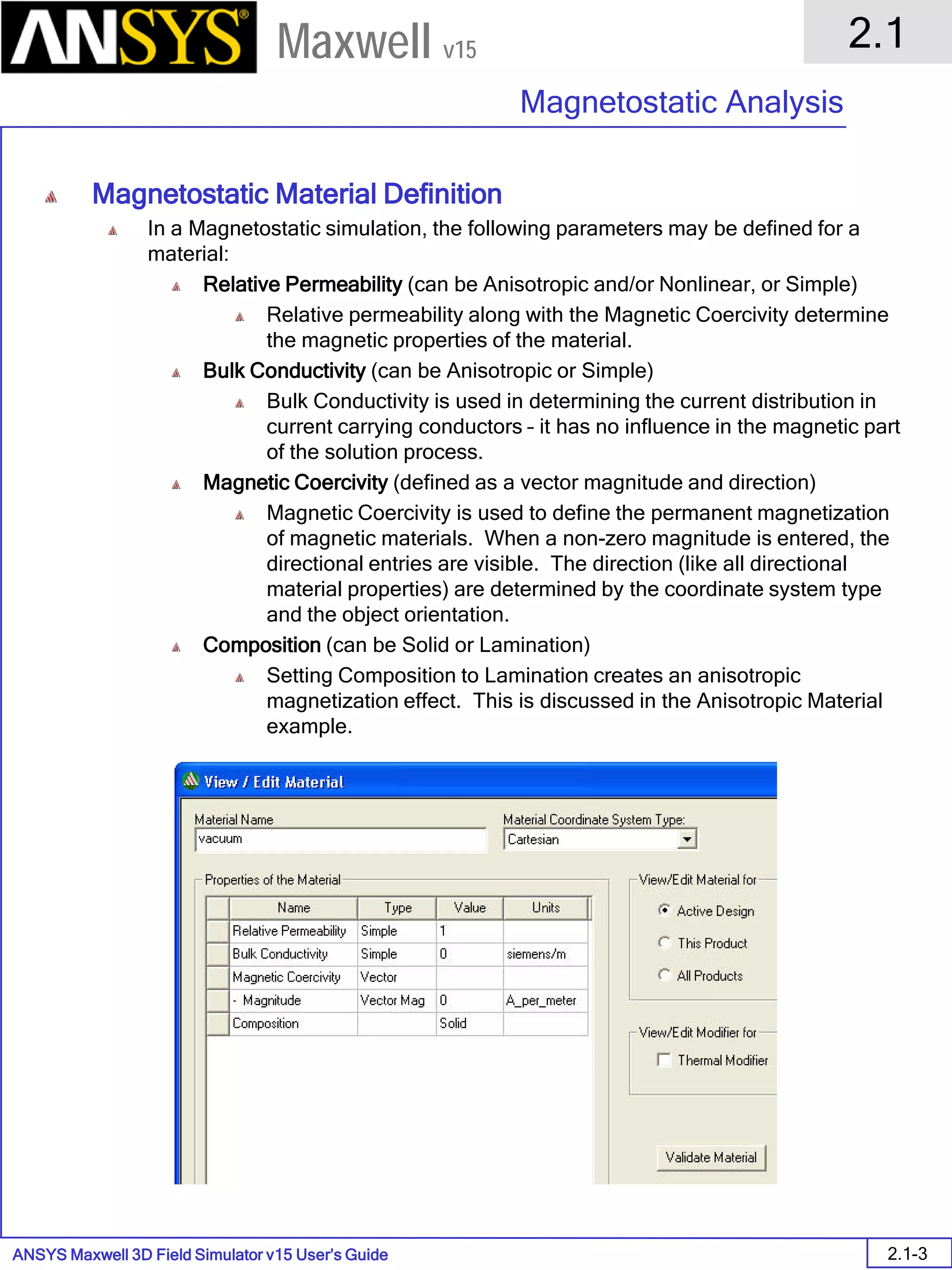 ANSYS Maxwell 3D Field Simulator v15 User’s Guide
2.1
Magnetostatic Analysis
2.1-3
Maxwell v15
Magnetostatic Material Definition
In a Magnetostatic simulation, the following parameters may be defined for a
material:
Relative Permeability (can be Anisotropic and/or Nonlinear, or Simple)
Relative permeability along with the Magnetic Coercivity determine
the magnetic properties of the material.
Bulk Conductivity (can be Anisotropic or Simple)
Bulk Conductivity is used in determining the current distribution in
current carrying conductors – it has no influence in the magnetic part
of the solution process.
Magnetic Coercivity (defined as a vector magnitude and direction)
Magnetic Coercivity is used to define the permanent magnetization
of magnetic materials. When a non-zero magnitude is entered, the
directional entries are visible. The direction (like all directional
material properties) are determined by the coordinate system type
and the object orientation.
Composition (can be Solid or Lamination)
Setting Composition to Lamination creates an anisotropic
magnetization effect. This is discussed in the Anisotropic Material
example.
 