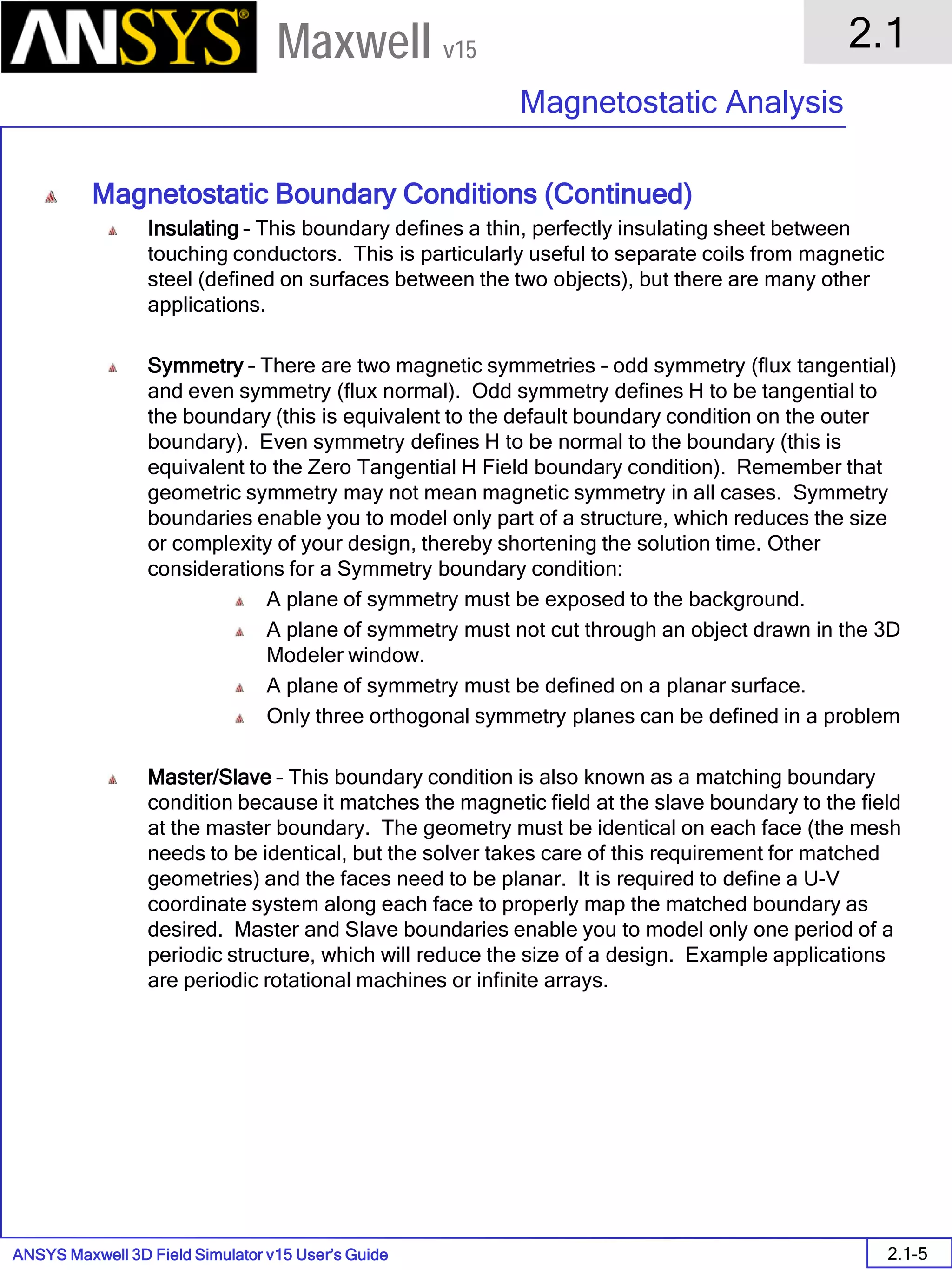 ANSYS Maxwell 3D Field Simulator v15 User’s Guide
2.1
Magnetostatic Analysis
2.1-5
Maxwell v15
Magnetostatic Boundary Conditions (Continued)
Insulating – This boundary defines a thin, perfectly insulating sheet between
touching conductors. This is particularly useful to separate coils from magnetic
steel (defined on surfaces between the two objects), but there are many other
applications.
Symmetry – There are two magnetic symmetries – odd symmetry (flux tangential)
and even symmetry (flux normal). Odd symmetry defines H to be tangential to
the boundary (this is equivalent to the default boundary condition on the outer
boundary). Even symmetry defines H to be normal to the boundary (this is
equivalent to the Zero Tangential H Field boundary condition). Remember that
geometric symmetry may not mean magnetic symmetry in all cases. Symmetry
boundaries enable you to model only part of a structure, which reduces the size
or complexity of your design, thereby shortening the solution time. Other
considerations for a Symmetry boundary condition:
A plane of symmetry must be exposed to the background.
A plane of symmetry must not cut through an object drawn in the 3D
Modeler window.
A plane of symmetry must be defined on a planar surface.
Only three orthogonal symmetry planes can be defined in a problem
Master/Slave – This boundary condition is also known as a matching boundary
condition because it matches the magnetic field at the slave boundary to the field
at the master boundary. The geometry must be identical on each face (the mesh
needs to be identical, but the solver takes care of this requirement for matched
geometries) and the faces need to be planar. It is required to define a U-V
coordinate system along each face to properly map the matched boundary as
desired. Master and Slave boundaries enable you to model only one period of a
periodic structure, which will reduce the size of a design. Example applications
are periodic rotational machines or infinite arrays.
 