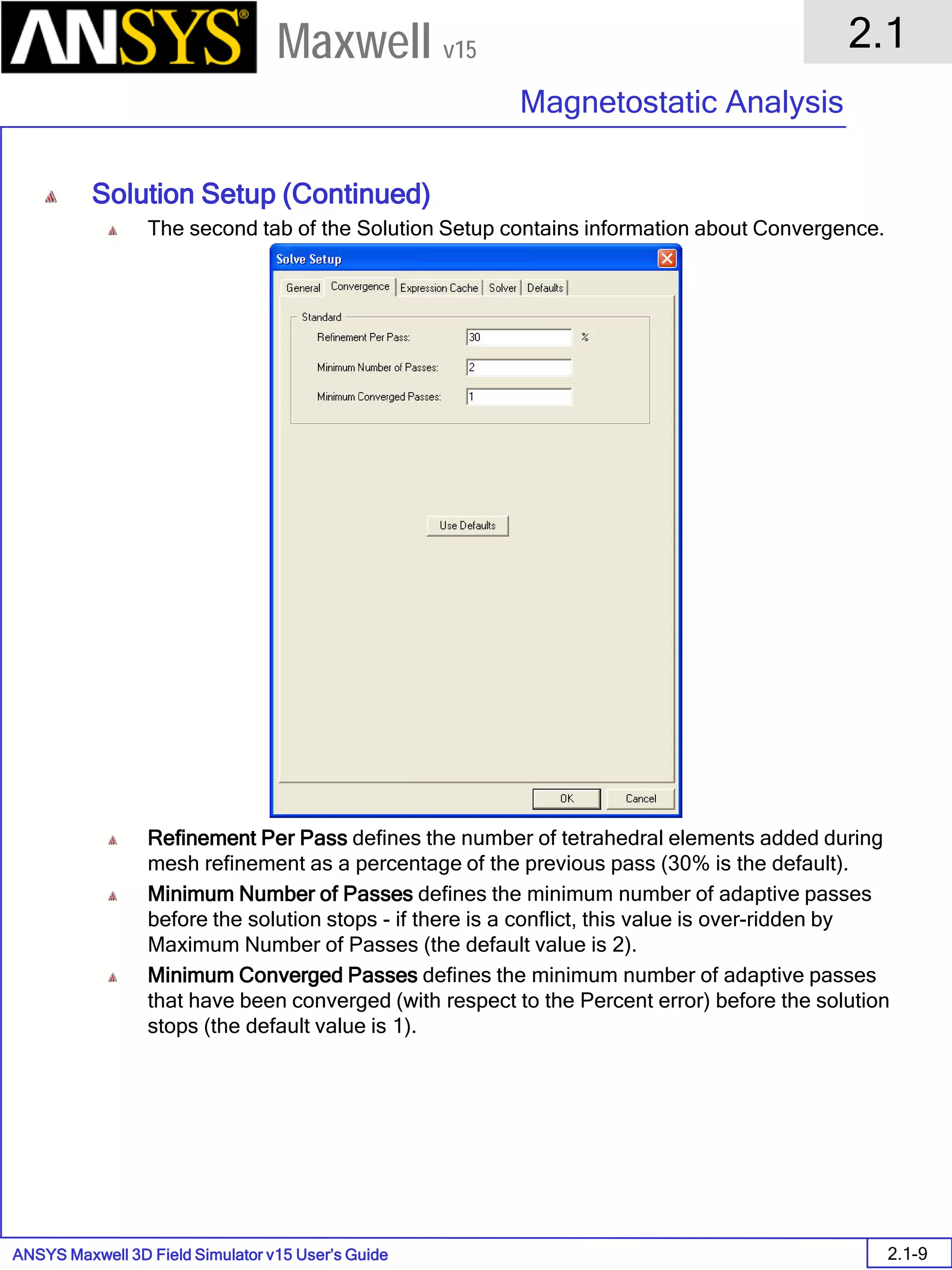 ANSYS Maxwell 3D Field Simulator v15 User’s Guide
2.1
Magnetostatic Analysis
2.1-9
Maxwell v15
Solution Setup (Continued)
The second tab of the Solution Setup contains information about Convergence.
Refinement Per Pass defines the number of tetrahedral elements added during
mesh refinement as a percentage of the previous pass (30% is the default).
Minimum Number of Passes defines the minimum number of adaptive passes
before the solution stops - if there is a conflict, this value is over-ridden by
Maximum Number of Passes (the default value is 2).
Minimum Converged Passes defines the minimum number of adaptive passes
that have been converged (with respect to the Percent error) before the solution
stops (the default value is 1).
 