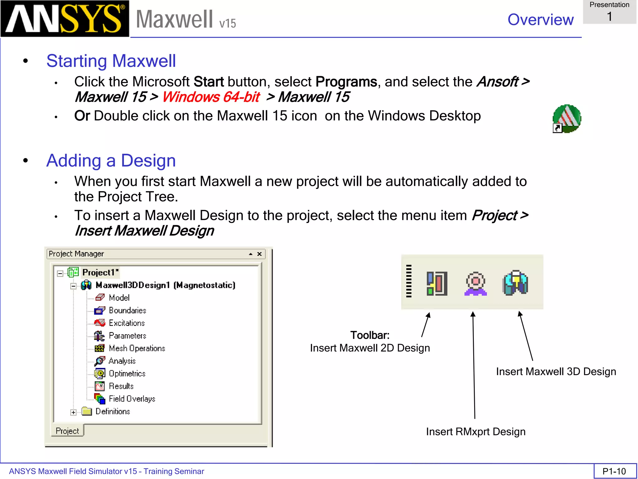 ANSYS Maxwell Field Simulator v15 – Training Seminar P1-10
Overview
Presentation
1
Maxwell v15
• Starting Maxwell
• Click the Microsoft Start button, select Programs, and select the Ansoft >
Maxwell 15 > Windows 64-bit > Maxwell 15
• Or Double click on the Maxwell 15 icon on the Windows Desktop
• Adding a Design
• When you first start Maxwell a new project will be automatically added to
the Project Tree.
• To insert a Maxwell Design to the project, select the menu item Project >
Insert Maxwell Design
Toolbar:
Insert Maxwell 2D Design
Insert RMxprt Design
Insert Maxwell 3D Design
 