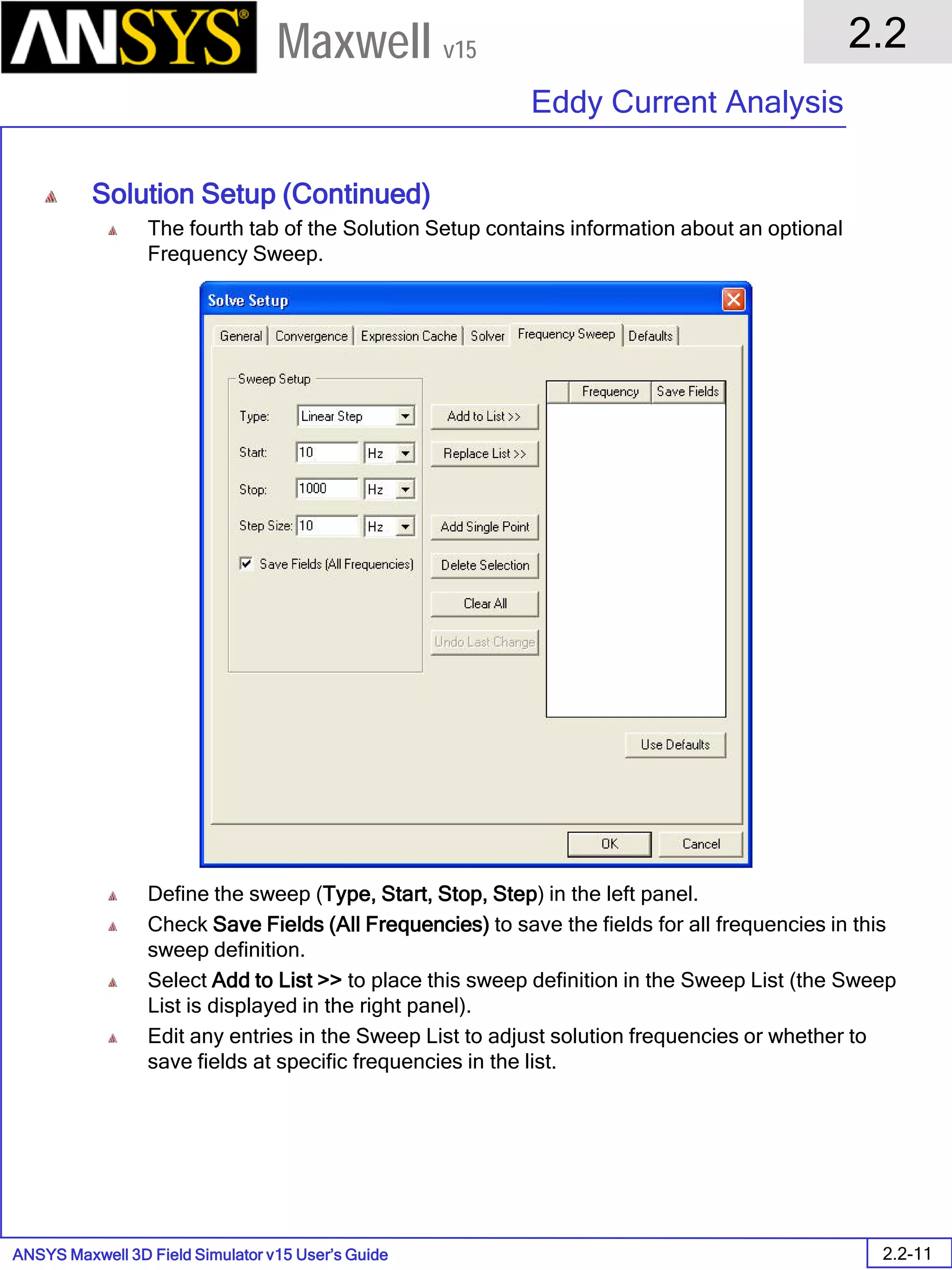 ANSYS Maxwell 3D Field Simulator v15 User’s Guide
2.2
Eddy Current Analysis
2.2-11
Maxwell v15
Solution Setup (Continued)
The fourth tab of the Solution Setup contains information about an optional
Frequency Sweep.
Define the sweep (Type, Start, Stop, Step) in the left panel.
Check Save Fields (All Frequencies) to save the fields for all frequencies in this
sweep definition.
Select Add to List >> to place this sweep definition in the Sweep List (the Sweep
List is displayed in the right panel).
Edit any entries in the Sweep List to adjust solution frequencies or whether to
save fields at specific frequencies in the list.
 