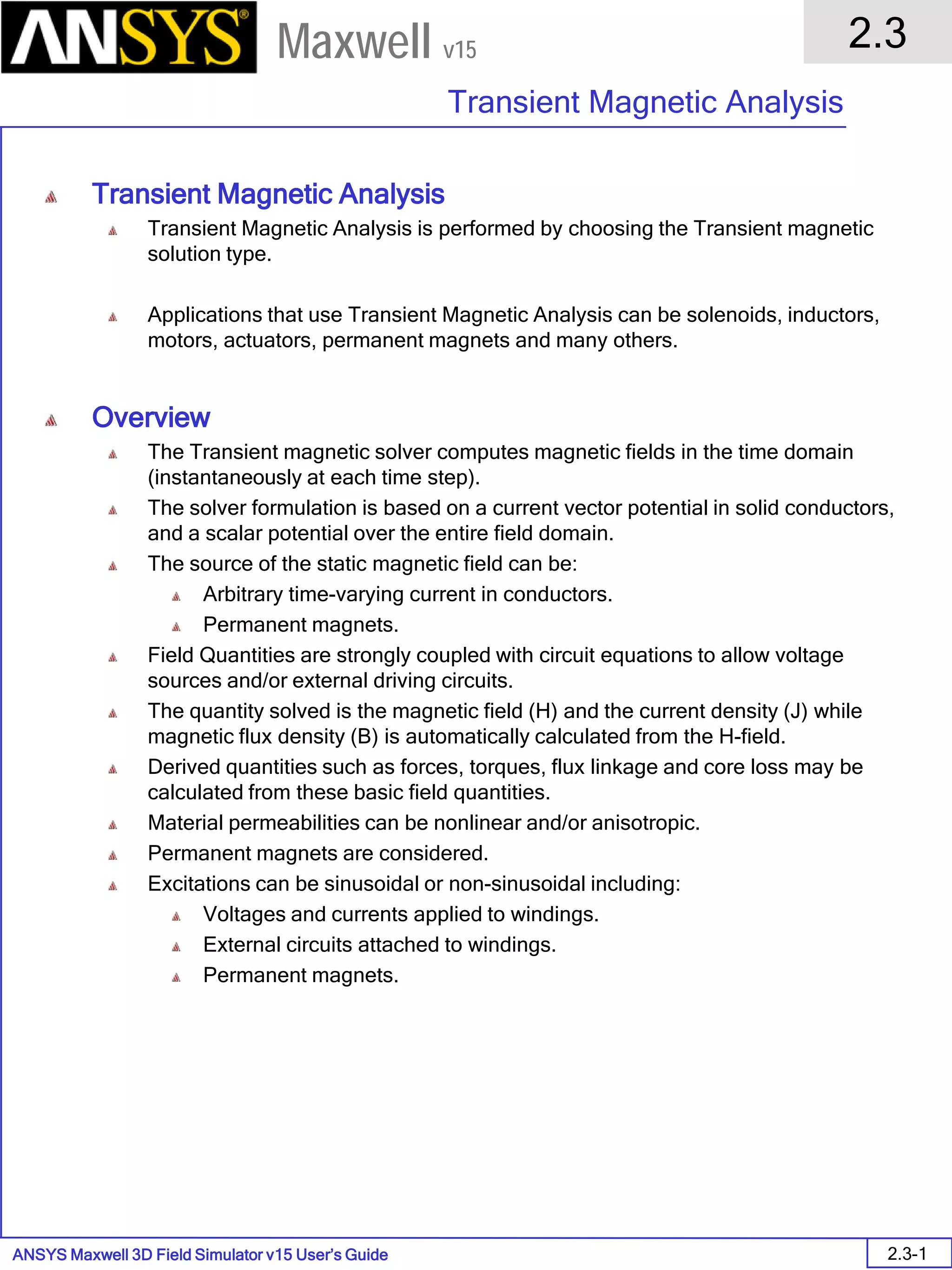 ANSYS Maxwell 3D Field Simulator v15 User’s Guide
2.3
Transient Magnetic Analysis
2.3-1
Maxwell v15
Transient Magnetic Analysis
Transient Magnetic Analysis is performed by choosing the Transient magnetic
solution type.
Applications that use Transient Magnetic Analysis can be solenoids, inductors,
motors, actuators, permanent magnets and many others.
Overview
The Transient magnetic solver computes magnetic fields in the time domain
(instantaneously at each time step).
The solver formulation is based on a current vector potential in solid conductors,
and a scalar potential over the entire field domain.
The source of the static magnetic field can be:
Arbitrary time-varying current in conductors.
Permanent magnets.
Field Quantities are strongly coupled with circuit equations to allow voltage
sources and/or external driving circuits.
The quantity solved is the magnetic field (H) and the current density (J) while
magnetic flux density (B) is automatically calculated from the H-field.
Derived quantities such as forces, torques, flux linkage and core loss may be
calculated from these basic field quantities.
Material permeabilities can be nonlinear and/or anisotropic.
Permanent magnets are considered.
Excitations can be sinusoidal or non-sinusoidal including:
Voltages and currents applied to windings.
External circuits attached to windings.
Permanent magnets.
 