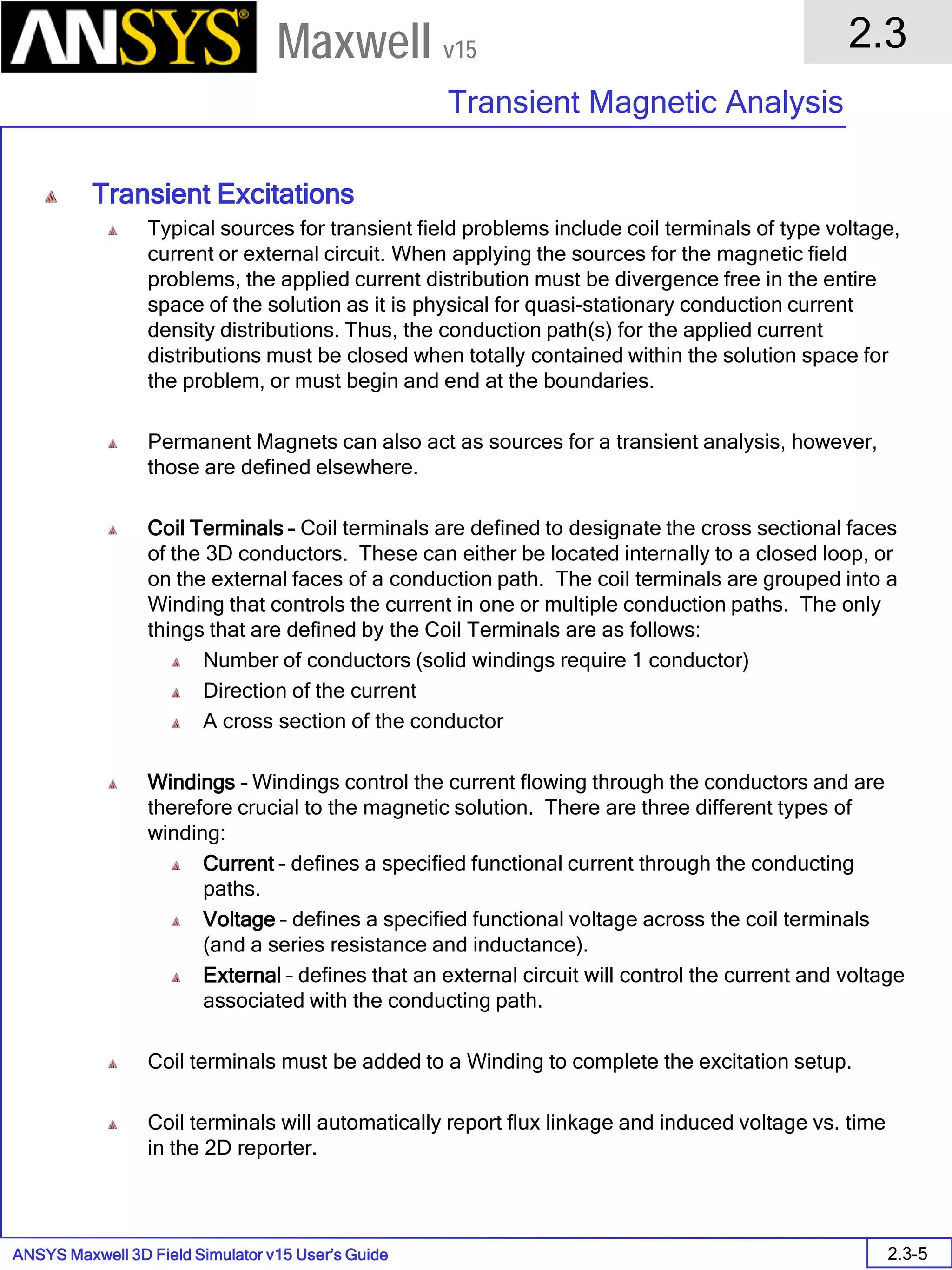 ANSYS Maxwell 3D Field Simulator v15 User’s Guide
2.3
Transient Magnetic Analysis
2.3-5
Maxwell v15
Transient Excitations
Typical sources for transient field problems include coil terminals of type voltage,
current or external circuit. When applying the sources for the magnetic field
problems, the applied current distribution must be divergence free in the entire
space of the solution as it is physical for quasi-stationary conduction current
density distributions. Thus, the conduction path(s) for the applied current
distributions must be closed when totally contained within the solution space for
the problem, or must begin and end at the boundaries.
Permanent Magnets can also act as sources for a transient analysis, however,
those are defined elsewhere.
Coil Terminals – Coil terminals are defined to designate the cross sectional faces
of the 3D conductors. These can either be located internally to a closed loop, or
on the external faces of a conduction path. The coil terminals are grouped into a
Winding that controls the current in one or multiple conduction paths. The only
things that are defined by the Coil Terminals are as follows:
Number of conductors (solid windings require 1 conductor)
Direction of the current
A cross section of the conductor
Windings – Windings control the current flowing through the conductors and are
therefore crucial to the magnetic solution. There are three different types of
winding:
Current – defines a specified functional current through the conducting
paths.
Voltage – defines a specified functional voltage across the coil terminals
(and a series resistance and inductance).
External – defines that an external circuit will control the current and voltage
associated with the conducting path.
Coil terminals must be added to a Winding to complete the excitation setup.
Coil terminals will automatically report flux linkage and induced voltage vs. time
in the 2D reporter.
 