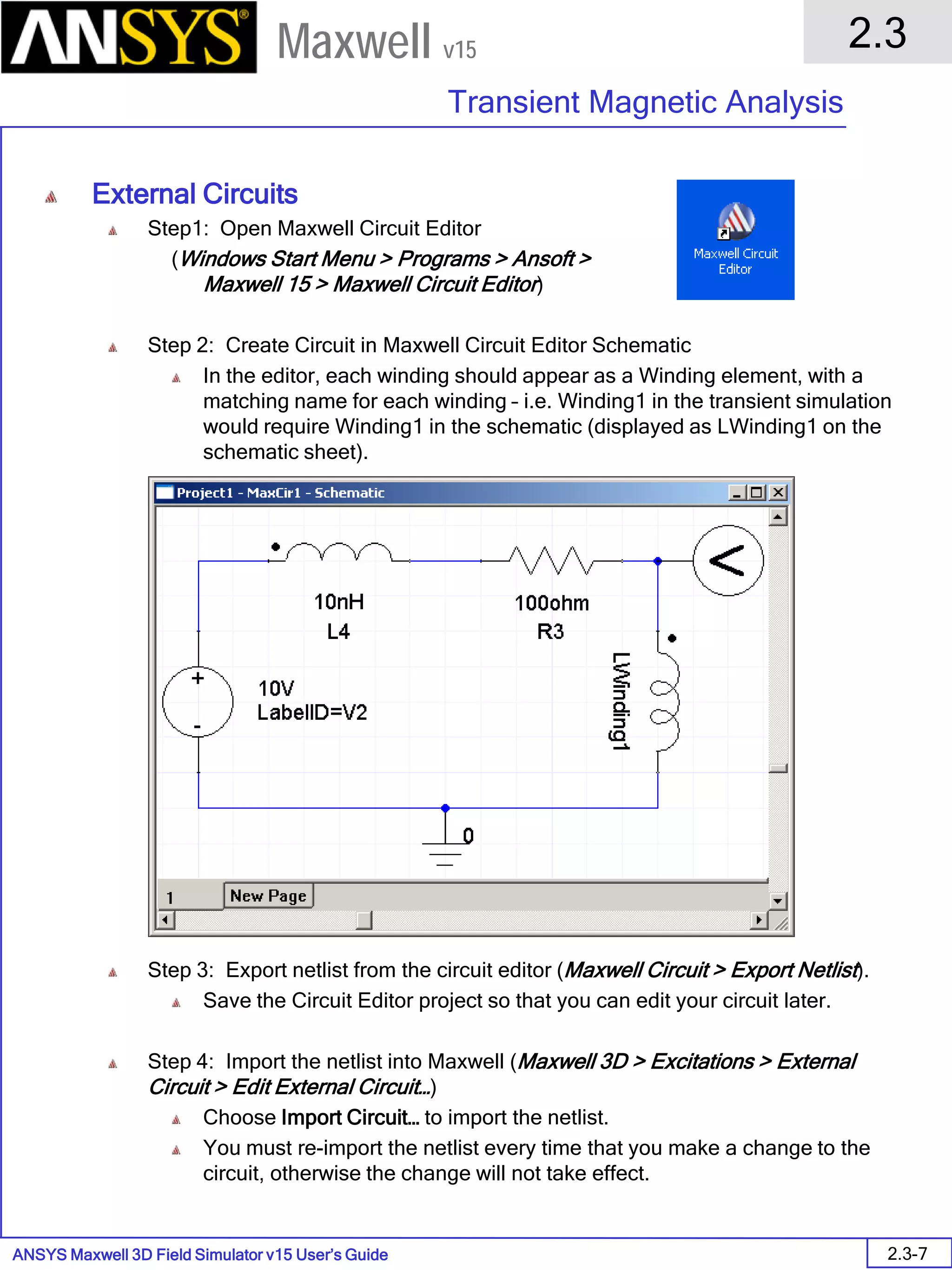 ANSYS Maxwell 3D Field Simulator v15 User’s Guide
2.3
Transient Magnetic Analysis
2.3-7
Maxwell v15
External Circuits
Step1: Open Maxwell Circuit Editor
(Windows Start Menu > Programs > Ansoft >
Maxwell 15 > Maxwell Circuit Editor)
Step 2: Create Circuit in Maxwell Circuit Editor Schematic
In the editor, each winding should appear as a Winding element, with a
matching name for each winding – i.e. Winding1 in the transient simulation
would require Winding1 in the schematic (displayed as LWinding1 on the
schematic sheet).
Step 3: Export netlist from the circuit editor (Maxwell Circuit > Export Netlist).
Save the Circuit Editor project so that you can edit your circuit later.
Step 4: Import the netlist into Maxwell (Maxwell 3D > Excitations > External
Circuit > Edit External Circuit…)
Choose Import Circuit… to import the netlist.
You must re-import the netlist every time that you make a change to the
circuit, otherwise the change will not take effect.
 