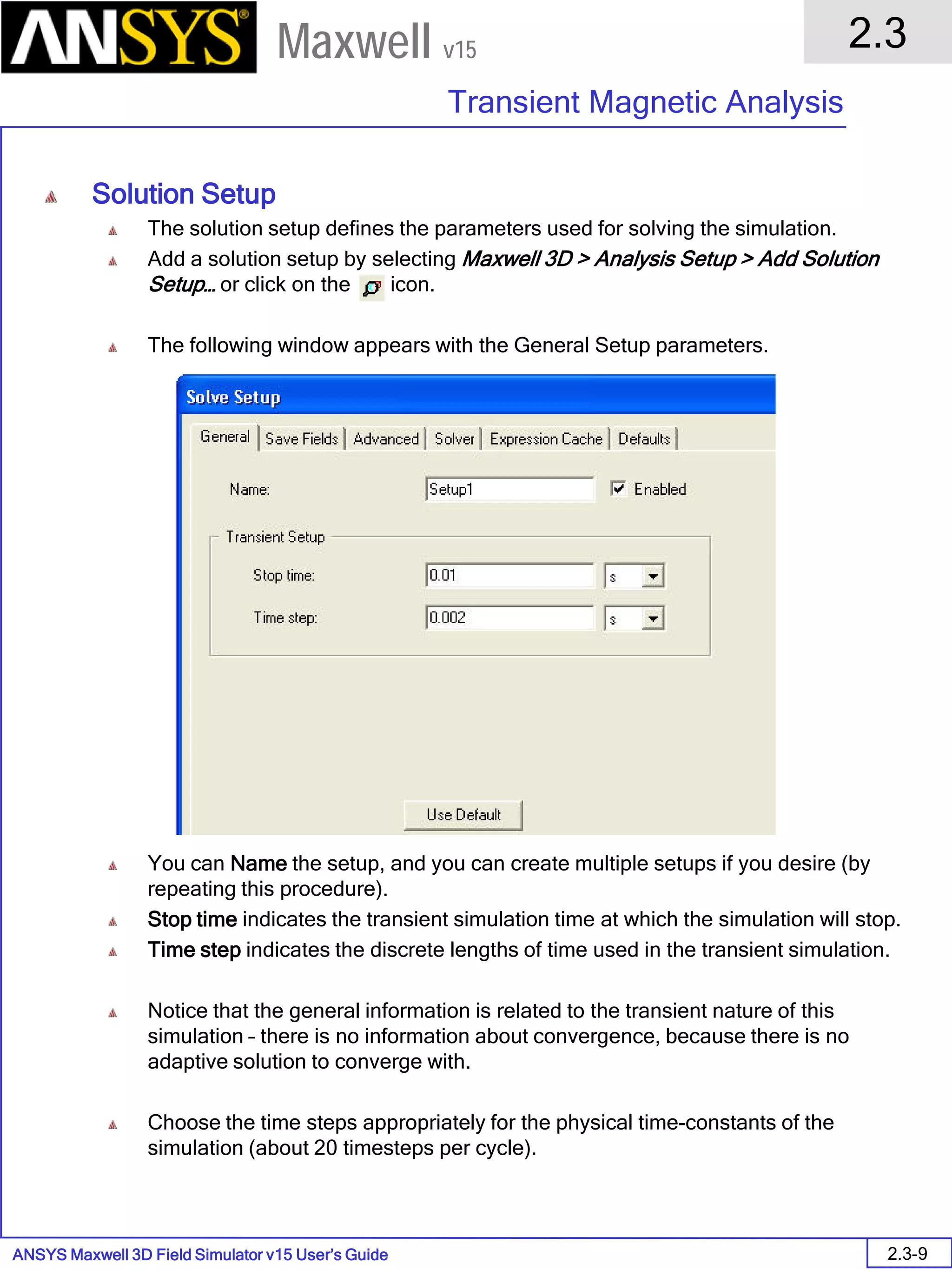 ANSYS Maxwell 3D Field Simulator v15 User’s Guide
2.3
Transient Magnetic Analysis
2.3-9
Maxwell v15
Solution Setup
The solution setup defines the parameters used for solving the simulation.
Add a solution setup by selecting Maxwell 3D > Analysis Setup > Add Solution
Setup… or click on the icon.
The following window appears with the General Setup parameters.
You can Name the setup, and you can create multiple setups if you desire (by
repeating this procedure).
Stop time indicates the transient simulation time at which the simulation will stop.
Time step indicates the discrete lengths of time used in the transient simulation.
Notice that the general information is related to the transient nature of this
simulation – there is no information about convergence, because there is no
adaptive solution to converge with.
Choose the time steps appropriately for the physical time-constants of the
simulation (about 20 timesteps per cycle).
 