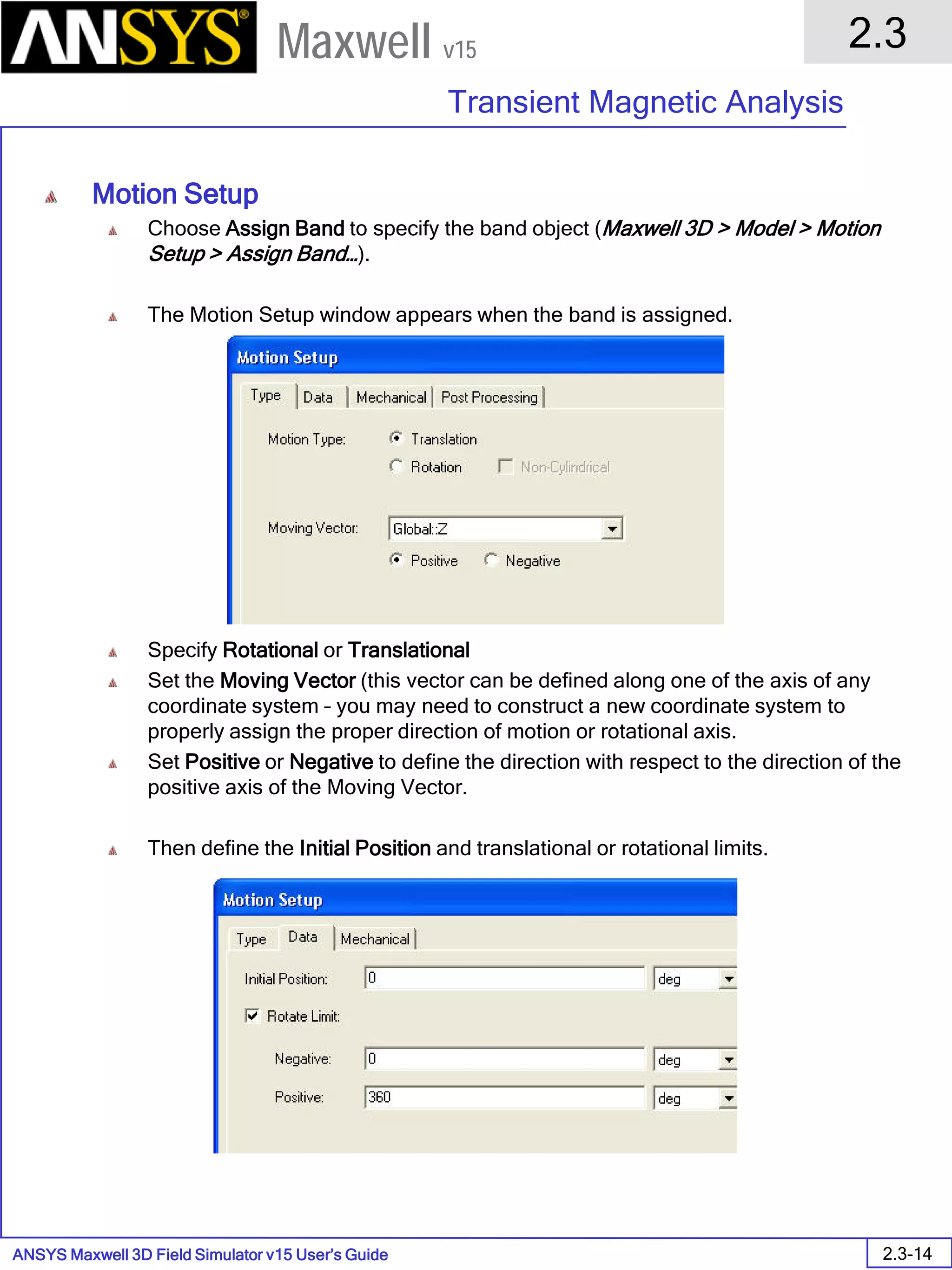 ANSYS Maxwell 3D Field Simulator v15 User’s Guide
2.3
Transient Magnetic Analysis
2.3-14
Maxwell v15
Motion Setup
Choose Assign Band to specify the band object (Maxwell 3D > Model > Motion
Setup > Assign Band…).
The Motion Setup window appears when the band is assigned.
Specify Rotational or Translational
Set the Moving Vector (this vector can be defined along one of the axis of any
coordinate system – you may need to construct a new coordinate system to
properly assign the proper direction of motion or rotational axis.
Set Positive or Negative to define the direction with respect to the direction of the
positive axis of the Moving Vector.
Then define the Initial Position and translational or rotational limits.
 