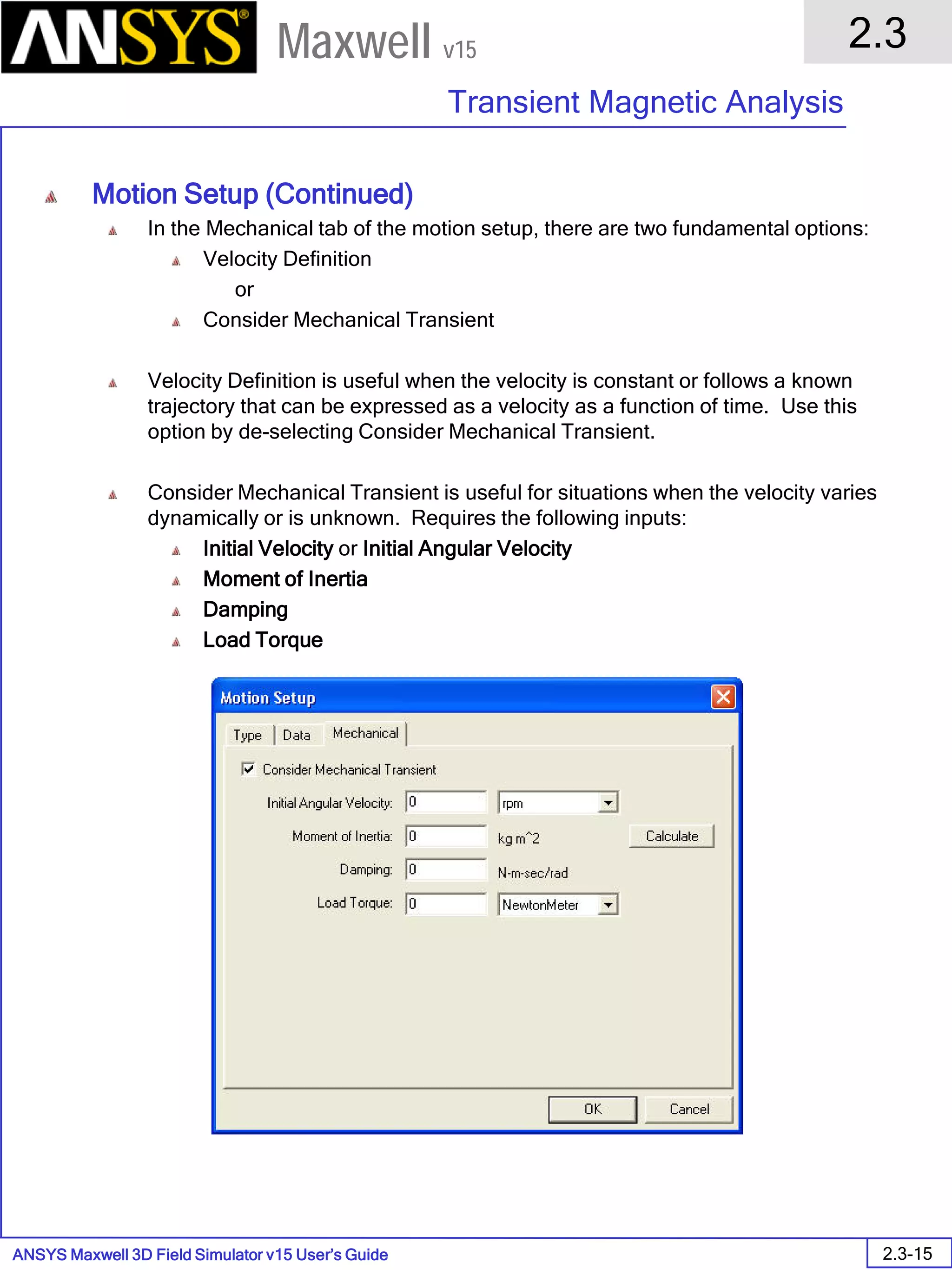 ANSYS Maxwell 3D Field Simulator v15 User’s Guide
2.3
Transient Magnetic Analysis
2.3-15
Maxwell v15
Motion Setup (Continued)
In the Mechanical tab of the motion setup, there are two fundamental options:
Velocity Definition
or
Consider Mechanical Transient
Velocity Definition is useful when the velocity is constant or follows a known
trajectory that can be expressed as a velocity as a function of time. Use this
option by de-selecting Consider Mechanical Transient.
Consider Mechanical Transient is useful for situations when the velocity varies
dynamically or is unknown. Requires the following inputs:
Initial Velocity or Initial Angular Velocity
Moment of Inertia
Damping
Load Torque
 