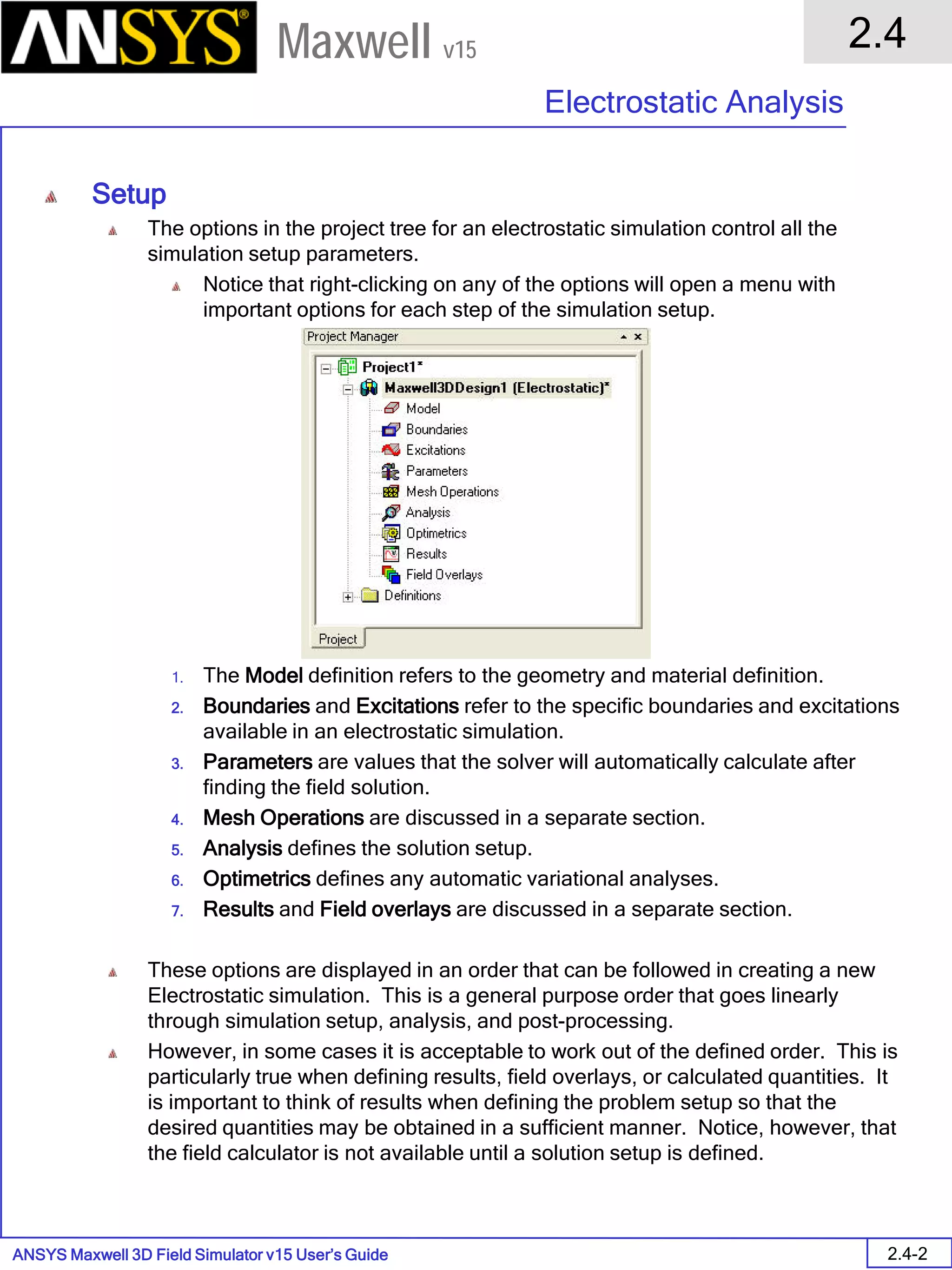 ANSYS Maxwell 3D Field Simulator v15 User’s Guide
2.4
Electrostatic Analysis
2.4-2
Maxwell v15
Setup
The options in the project tree for an electrostatic simulation control all the
simulation setup parameters.
Notice that right-clicking on any of the options will open a menu with
important options for each step of the simulation setup.
1. The Model definition refers to the geometry and material definition.
2. Boundaries and Excitations refer to the specific boundaries and excitations
available in an electrostatic simulation.
3. Parameters are values that the solver will automatically calculate after
finding the field solution.
4. Mesh Operations are discussed in a separate section.
5. Analysis defines the solution setup.
6. Optimetrics defines any automatic variational analyses.
7. Results and Field overlays are discussed in a separate section.
These options are displayed in an order that can be followed in creating a new
Electrostatic simulation. This is a general purpose order that goes linearly
through simulation setup, analysis, and post-processing.
However, in some cases it is acceptable to work out of the defined order. This is
particularly true when defining results, field overlays, or calculated quantities. It
is important to think of results when defining the problem setup so that the
desired quantities may be obtained in a sufficient manner. Notice, however, that
the field calculator is not available until a solution setup is defined.
 