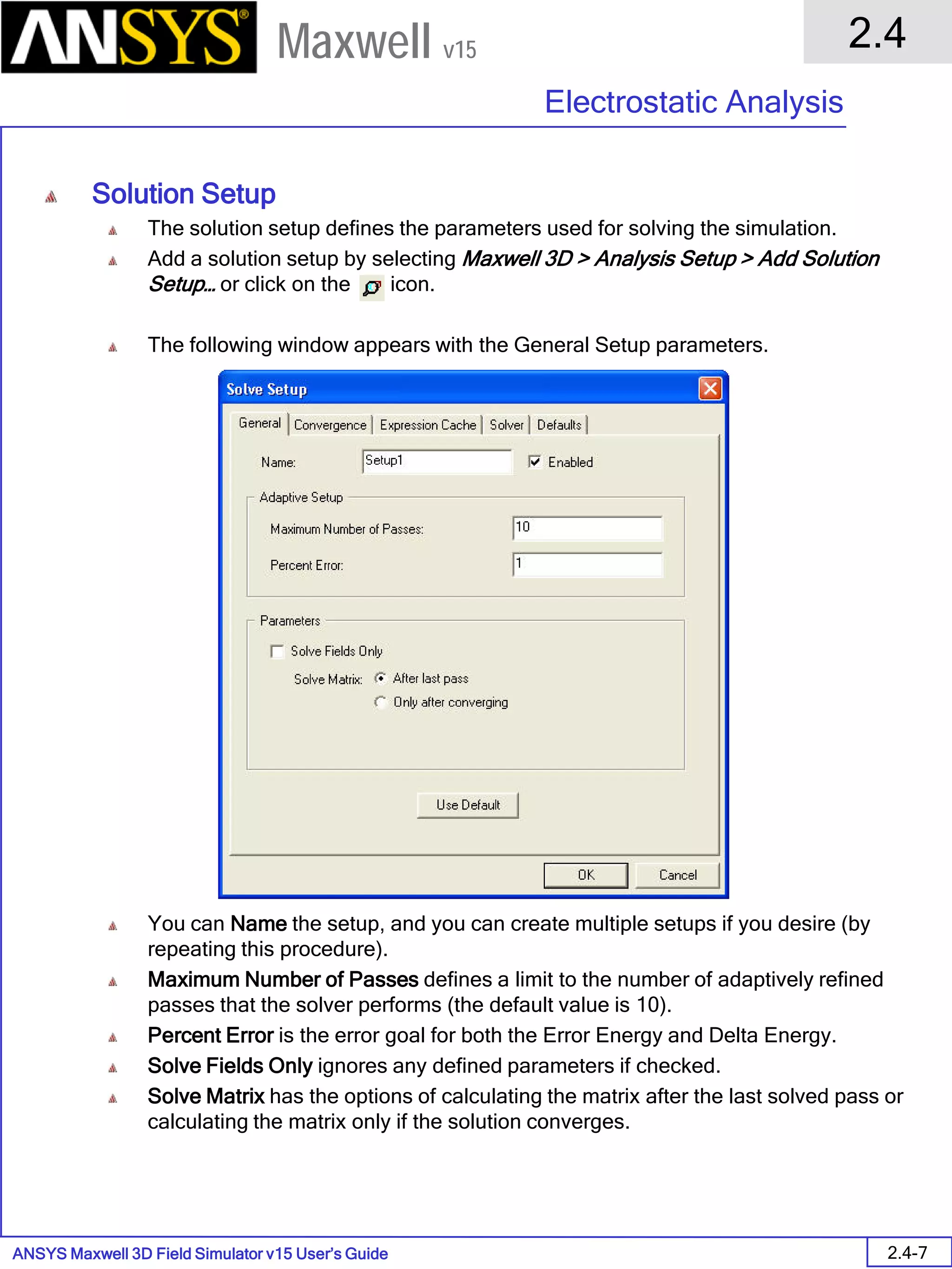 ANSYS Maxwell 3D Field Simulator v15 User’s Guide
2.4
Electrostatic Analysis
2.4-7
Maxwell v15
Solution Setup
The solution setup defines the parameters used for solving the simulation.
Add a solution setup by selecting Maxwell 3D > Analysis Setup > Add Solution
Setup… or click on the icon.
The following window appears with the General Setup parameters.
You can Name the setup, and you can create multiple setups if you desire (by
repeating this procedure).
Maximum Number of Passes defines a limit to the number of adaptively refined
passes that the solver performs (the default value is 10).
Percent Error is the error goal for both the Error Energy and Delta Energy.
Solve Fields Only ignores any defined parameters if checked.
Solve Matrix has the options of calculating the matrix after the last solved pass or
calculating the matrix only if the solution converges.
 