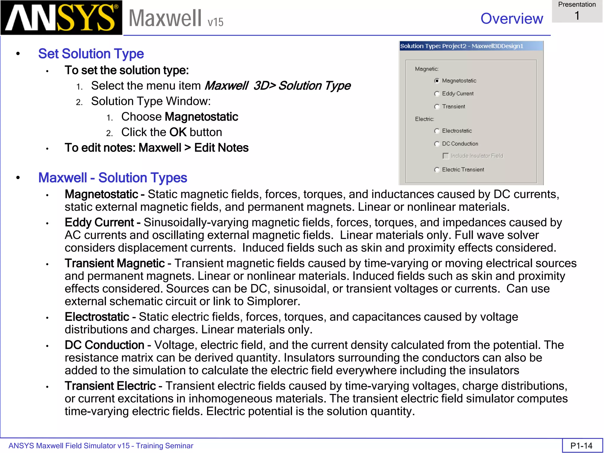 ANSYS Maxwell Field Simulator v15 – Training Seminar P1-14
Overview
Presentation
1
Maxwell v15
• Set Solution Type
• To set the solution type:
1. Select the menu item Maxwell 3D> Solution Type
2. Solution Type Window:
1. Choose Magnetostatic
2. Click the OK button
• To edit notes: Maxwell > Edit Notes
• Maxwell - Solution Types
• Magnetostatic - Static magnetic fields, forces, torques, and inductances caused by DC currents,
static external magnetic fields, and permanent magnets. Linear or nonlinear materials.
• Eddy Current - Sinusoidally-varying magnetic fields, forces, torques, and impedances caused by
AC currents and oscillating external magnetic fields. Linear materials only. Full wave solver
considers displacement currents. Induced fields such as skin and proximity effects considered.
• Transient Magnetic - Transient magnetic fields caused by time-varying or moving electrical sources
and permanent magnets. Linear or nonlinear materials. Induced fields such as skin and proximity
effects considered. Sources can be DC, sinusoidal, or transient voltages or currents. Can use
external schematic circuit or link to Simplorer.
• Electrostatic - Static electric fields, forces, torques, and capacitances caused by voltage
distributions and charges. Linear materials only.
• DC Conduction - Voltage, electric field, and the current density calculated from the potential. The
resistance matrix can be derived quantity. Insulators surrounding the conductors can also be
added to the simulation to calculate the electric field everywhere including the insulators
• Transient Electric - Transient electric fields caused by time-varying voltages, charge distributions,
or current excitations in inhomogeneous materials. The transient electric field simulator computes
time-varying electric fields. Electric potential is the solution quantity.
 