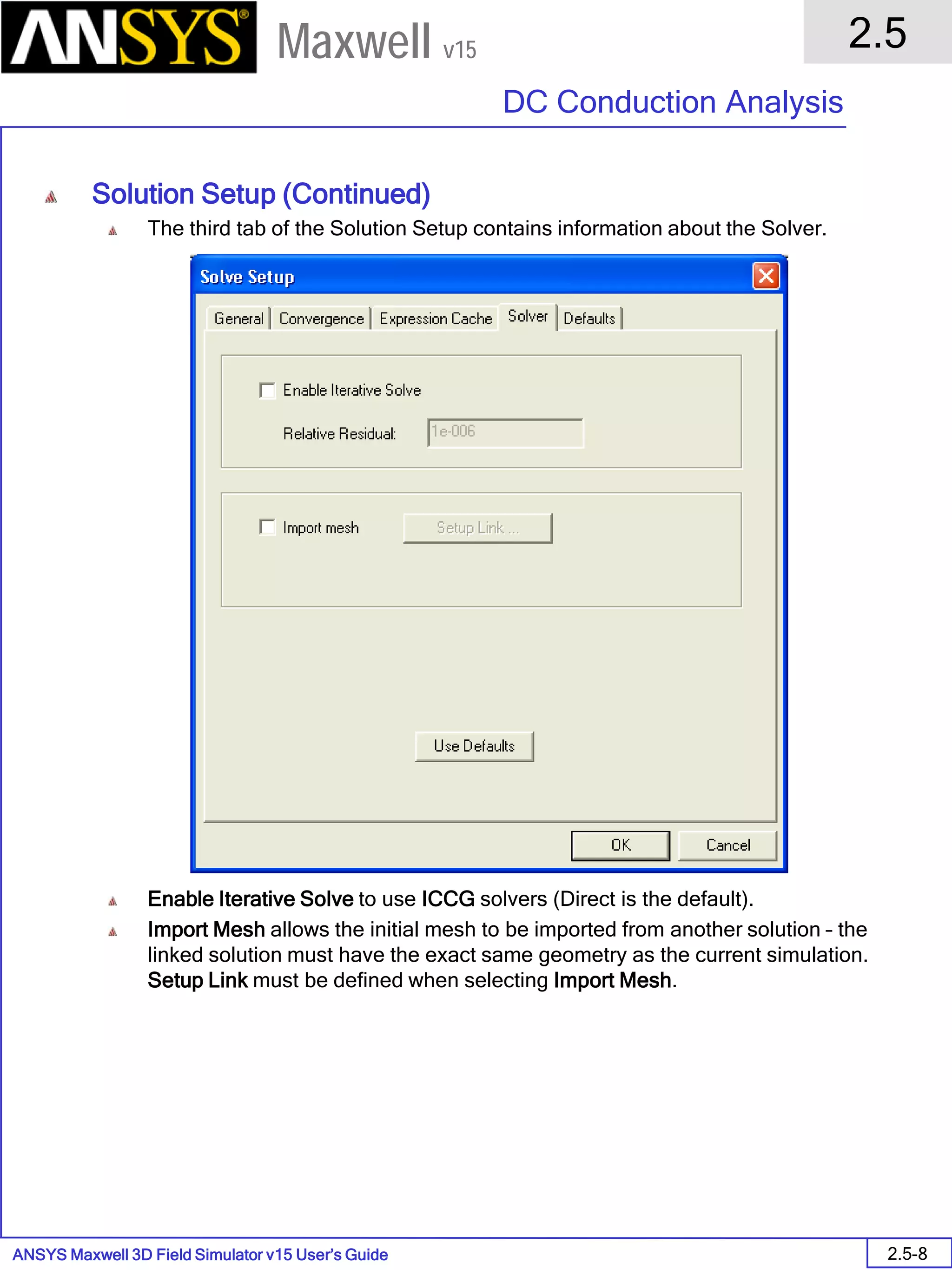 ANSYS Maxwell 3D Field Simulator v15 User’s Guide
2.5
DC Conduction Analysis
2.5-8
Maxwell v15
Solution Setup (Continued)
The third tab of the Solution Setup contains information about the Solver.
Enable Iterative Solve to use ICCG solvers (Direct is the default).
Import Mesh allows the initial mesh to be imported from another solution – the
linked solution must have the exact same geometry as the current simulation.
Setup Link must be defined when selecting Import Mesh.
 