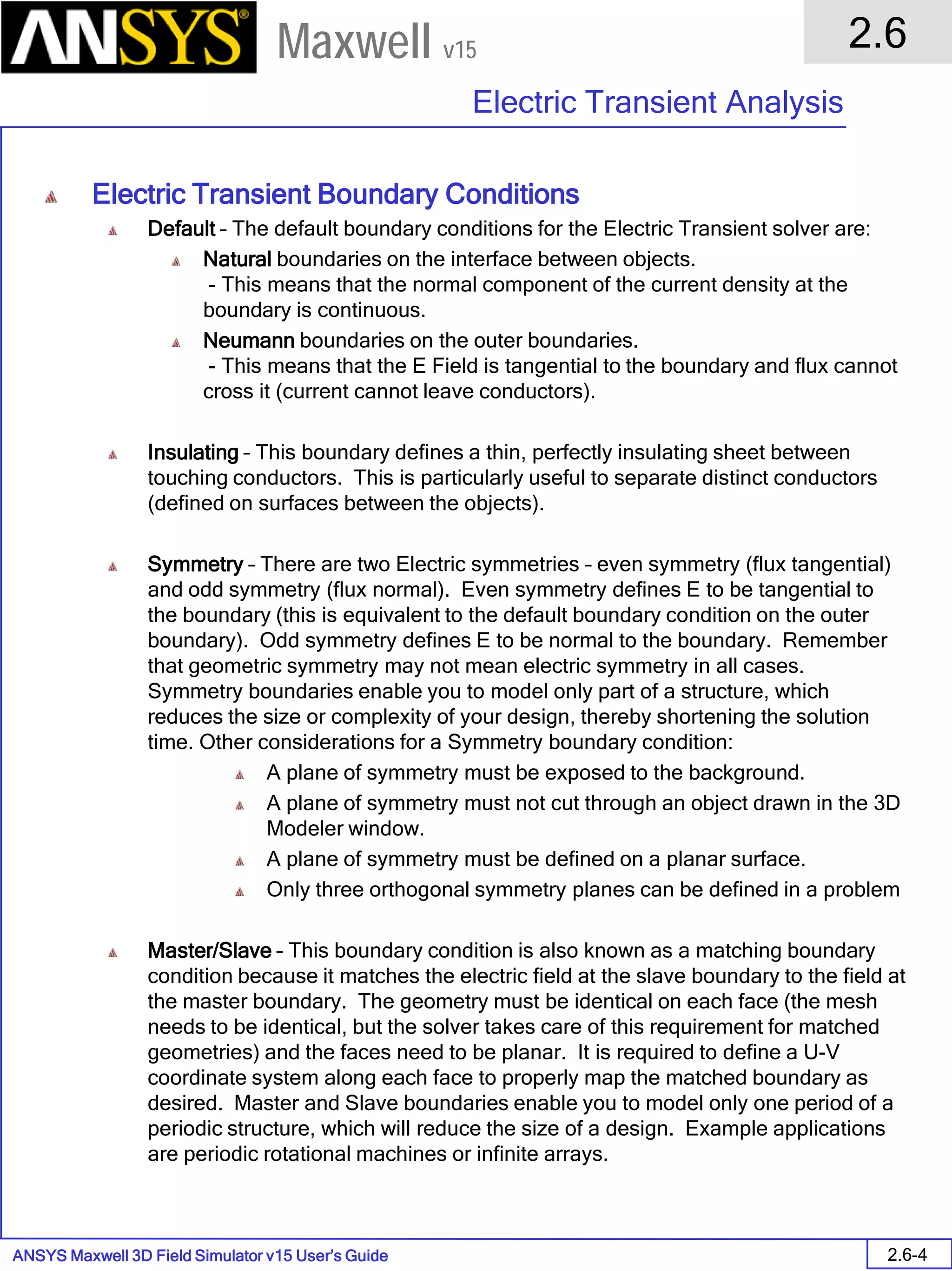 ANSYS Maxwell 3D Field Simulator v15 User’s Guide
2.6
Electric Transient Analysis
2.6-4
Maxwell v15
Electric Transient Boundary Conditions
Default – The default boundary conditions for the Electric Transient solver are:
Natural boundaries on the interface between objects.
- This means that the normal component of the current density at the
boundary is continuous.
Neumann boundaries on the outer boundaries.
- This means that the E Field is tangential to the boundary and flux cannot
cross it (current cannot leave conductors).
Insulating – This boundary defines a thin, perfectly insulating sheet between
touching conductors. This is particularly useful to separate distinct conductors
(defined on surfaces between the objects).
Symmetry – There are two Electric symmetries – even symmetry (flux tangential)
and odd symmetry (flux normal). Even symmetry defines E to be tangential to
the boundary (this is equivalent to the default boundary condition on the outer
boundary). Odd symmetry defines E to be normal to the boundary. Remember
that geometric symmetry may not mean electric symmetry in all cases.
Symmetry boundaries enable you to model only part of a structure, which
reduces the size or complexity of your design, thereby shortening the solution
time. Other considerations for a Symmetry boundary condition:
A plane of symmetry must be exposed to the background.
A plane of symmetry must not cut through an object drawn in the 3D
Modeler window.
A plane of symmetry must be defined on a planar surface.
Only three orthogonal symmetry planes can be defined in a problem
Master/Slave – This boundary condition is also known as a matching boundary
condition because it matches the electric field at the slave boundary to the field at
the master boundary. The geometry must be identical on each face (the mesh
needs to be identical, but the solver takes care of this requirement for matched
geometries) and the faces need to be planar. It is required to define a U-V
coordinate system along each face to properly map the matched boundary as
desired. Master and Slave boundaries enable you to model only one period of a
periodic structure, which will reduce the size of a design. Example applications
are periodic rotational machines or infinite arrays.
 